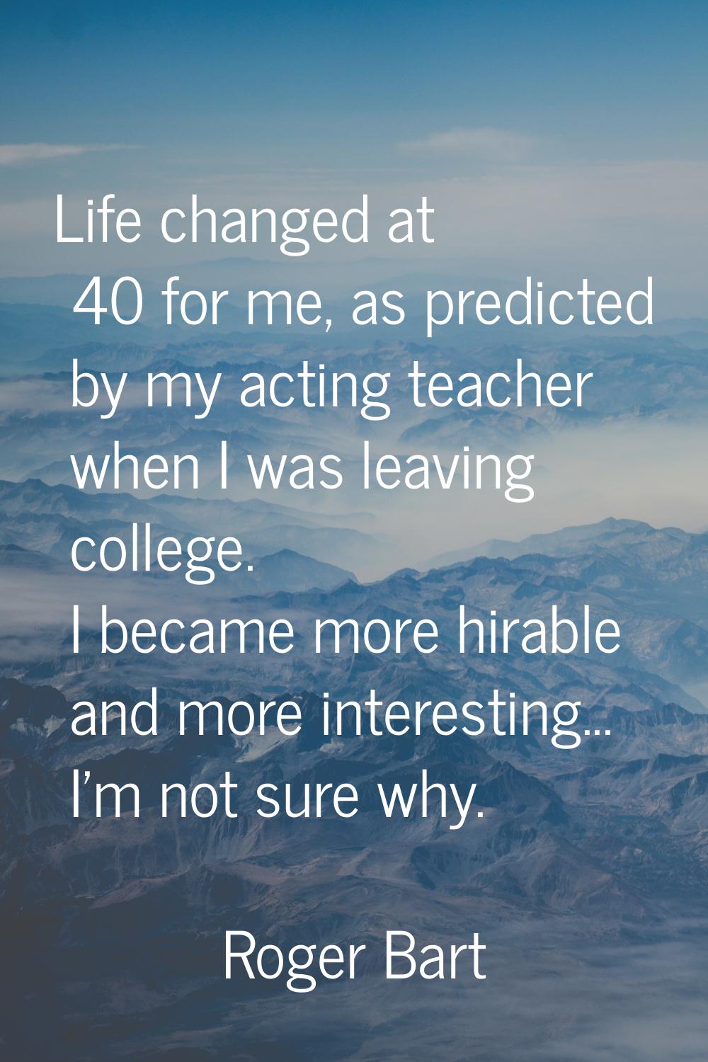 Life changed at 40 for me, as predicted by my acting teacher when I was leaving college. I became m