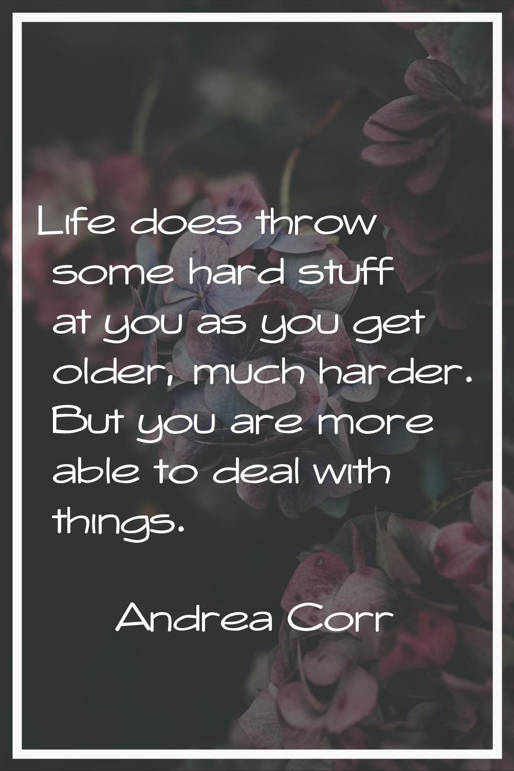 Life does throw some hard stuff at you as you get older, much harder. But you are more able to deal