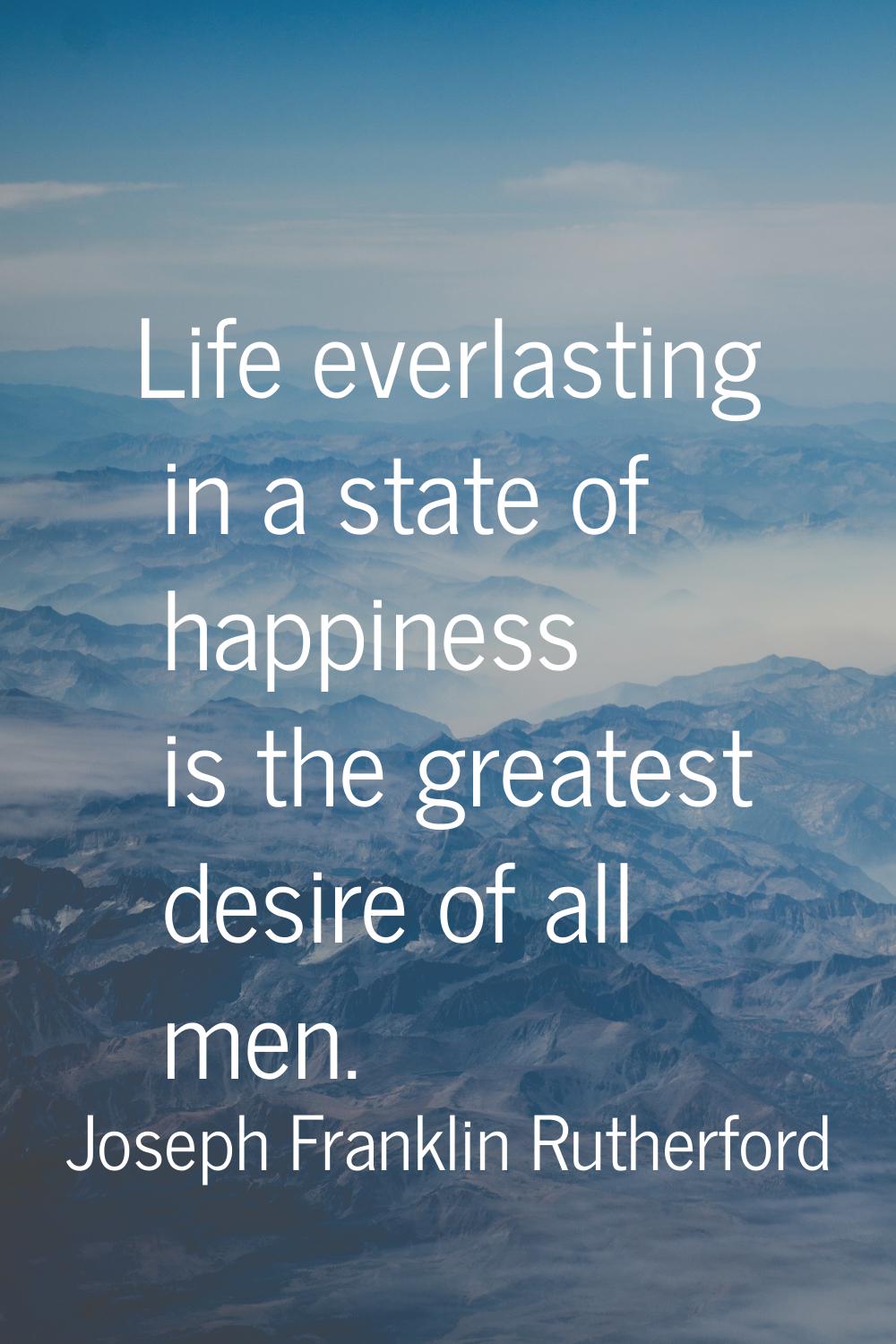 Life everlasting in a state of happiness is the greatest desire of all men.