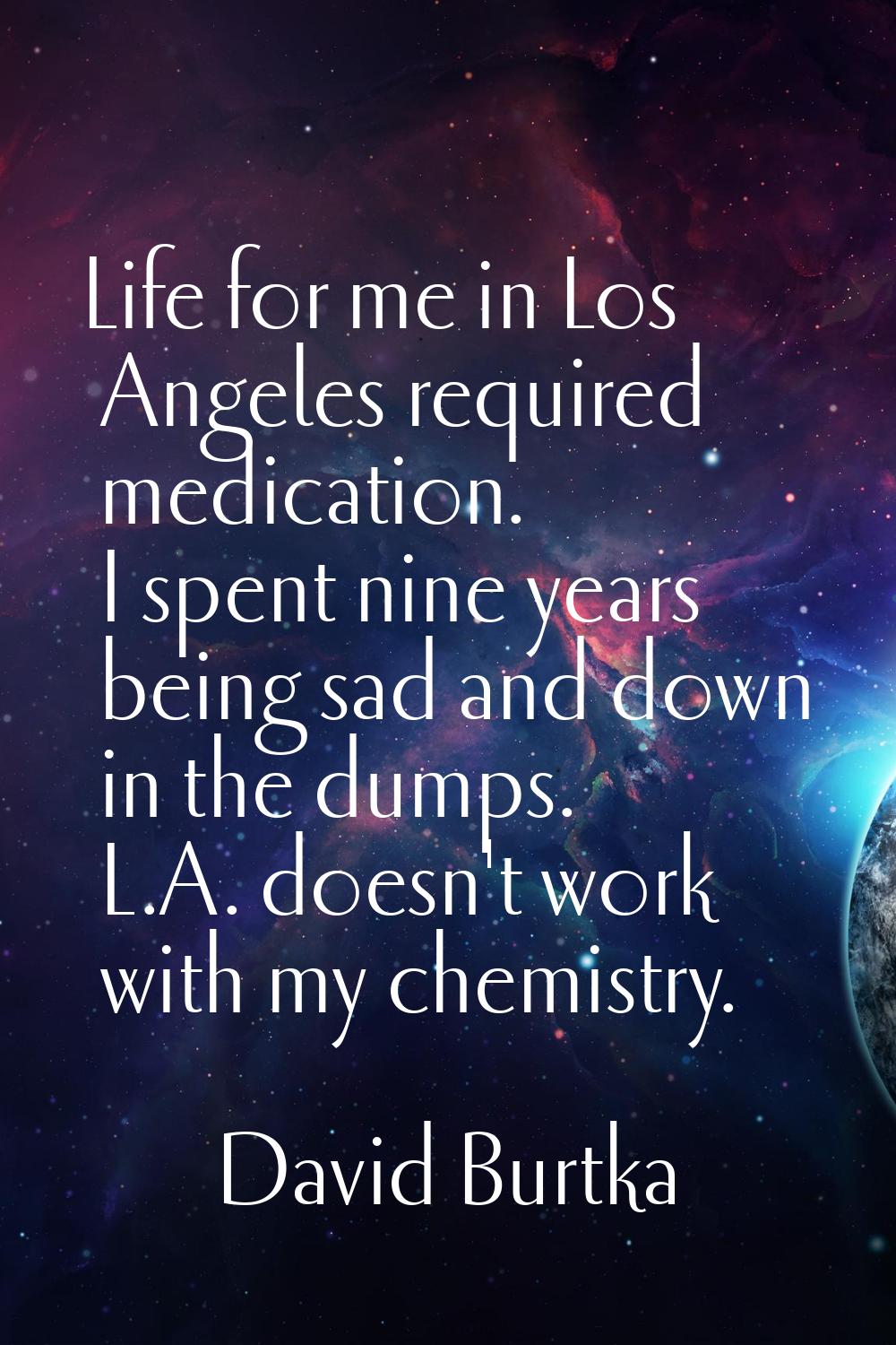 Life for me in Los Angeles required medication. I spent nine years being sad and down in the dumps.