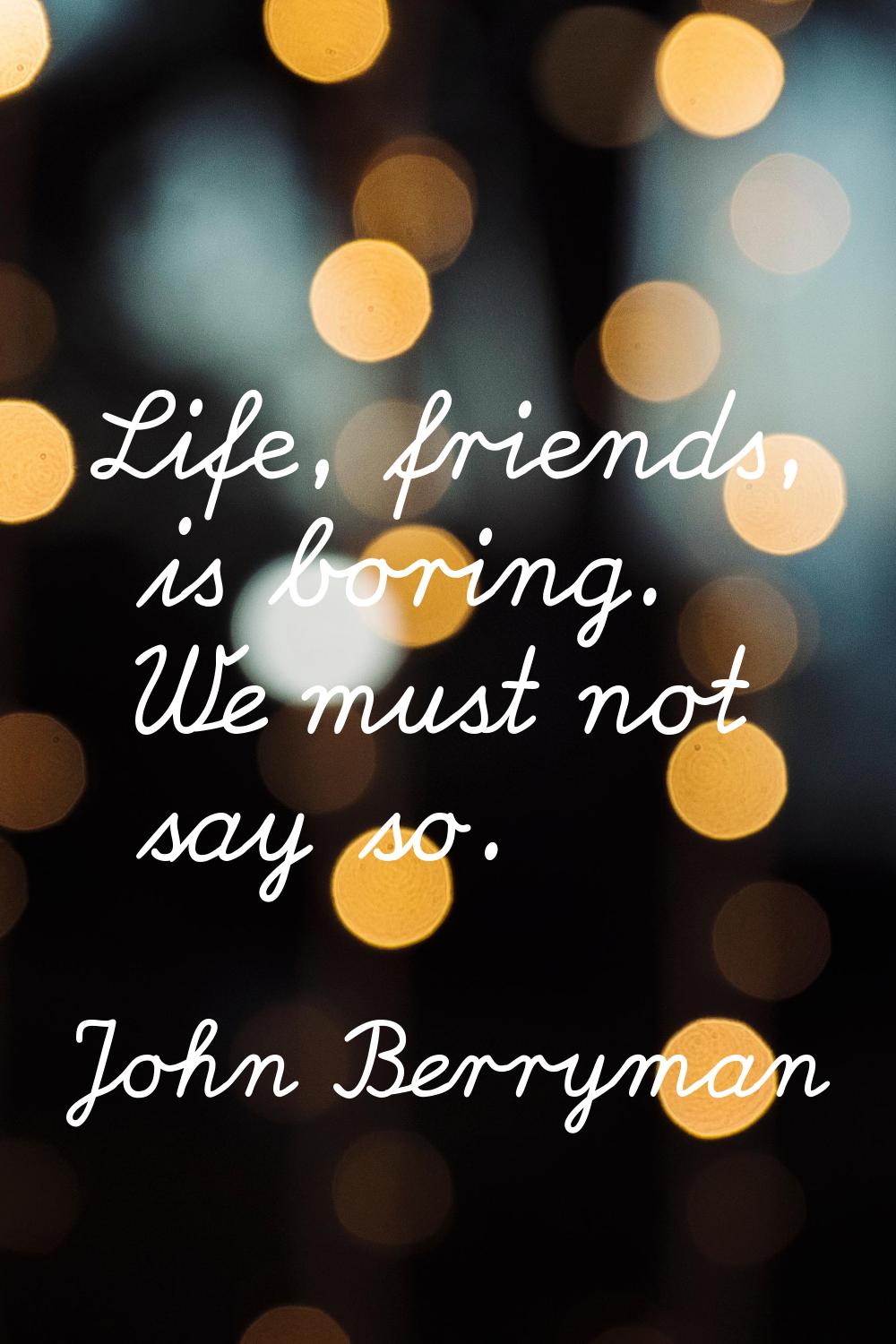 Life, friends, is boring. We must not say so.