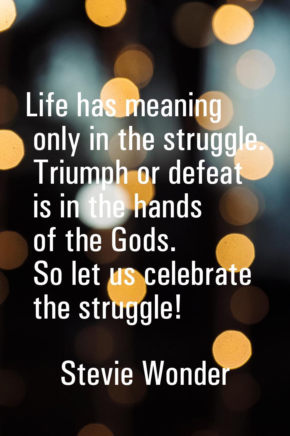 Life has meaning only in the struggle. Triumph or defeat is in the hands of the Gods. So let us cel