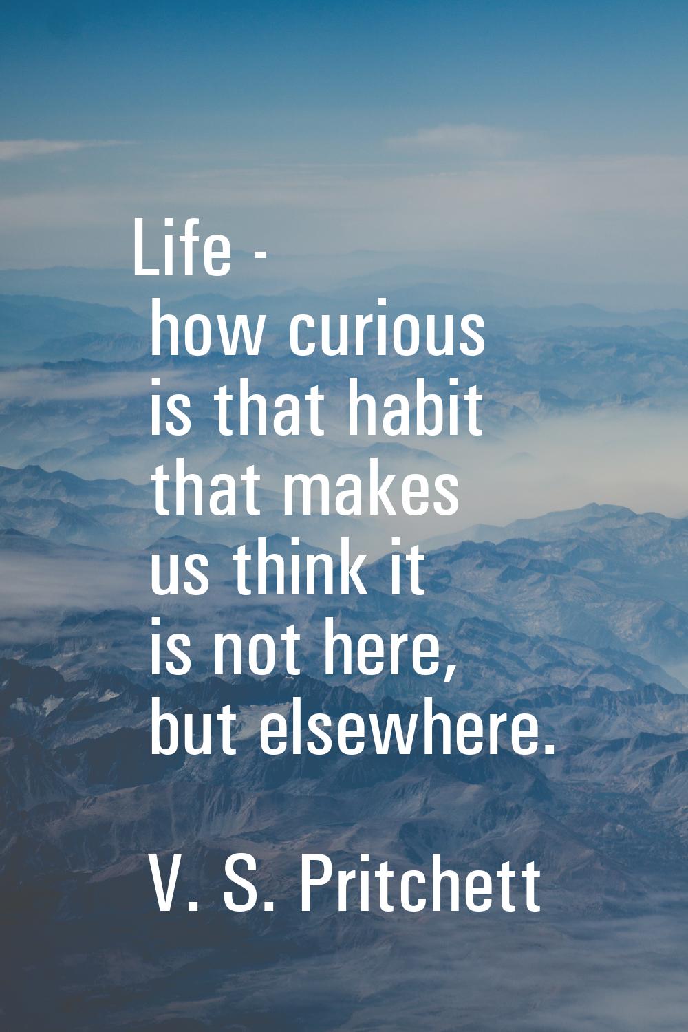 Life - how curious is that habit that makes us think it is not here, but elsewhere.