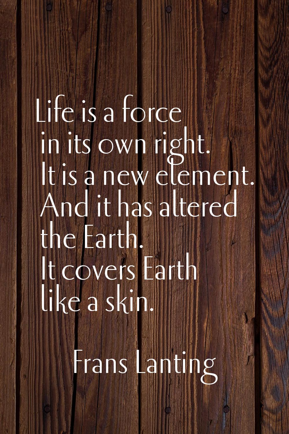 Life is a force in its own right. It is a new element. And it has altered the Earth. It covers Eart