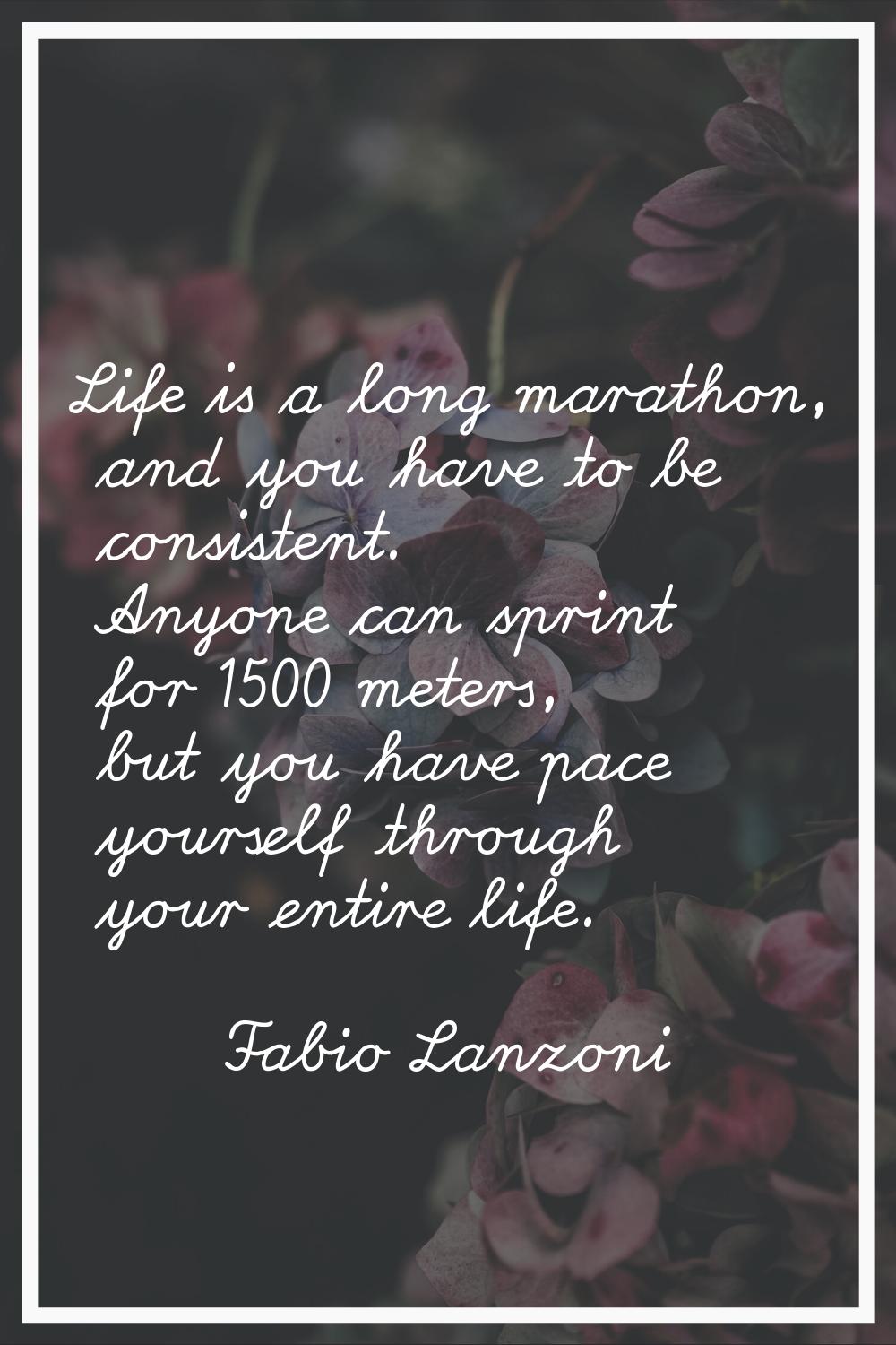 Life is a long marathon, and you have to be consistent. Anyone can sprint for 1500 meters, but you 