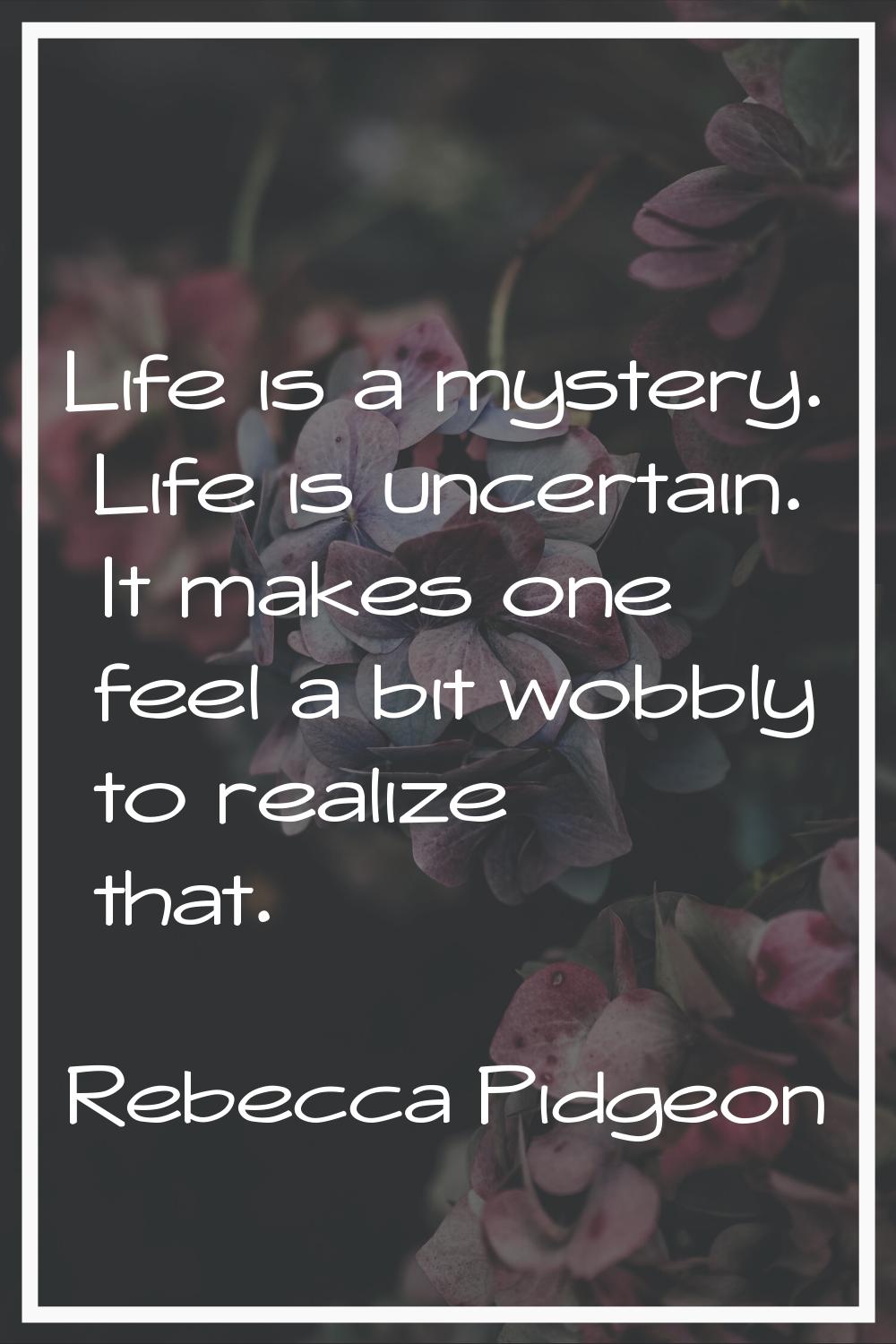 Life is a mystery. Life is uncertain. It makes one feel a bit wobbly to realize that.