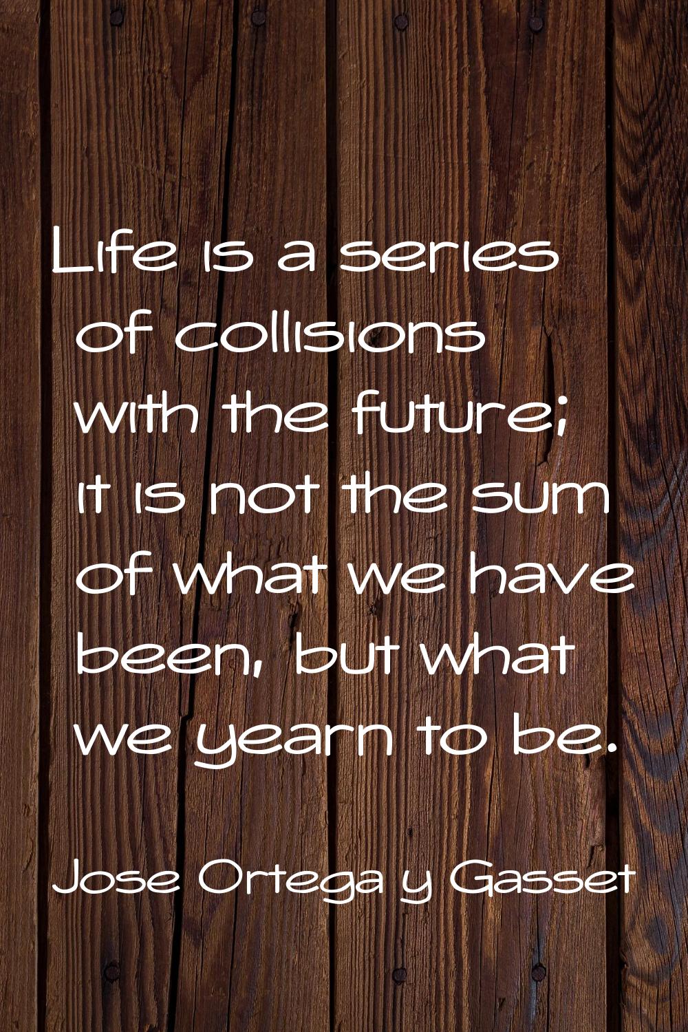 Life is a series of collisions with the future; it is not the sum of what we have been, but what we