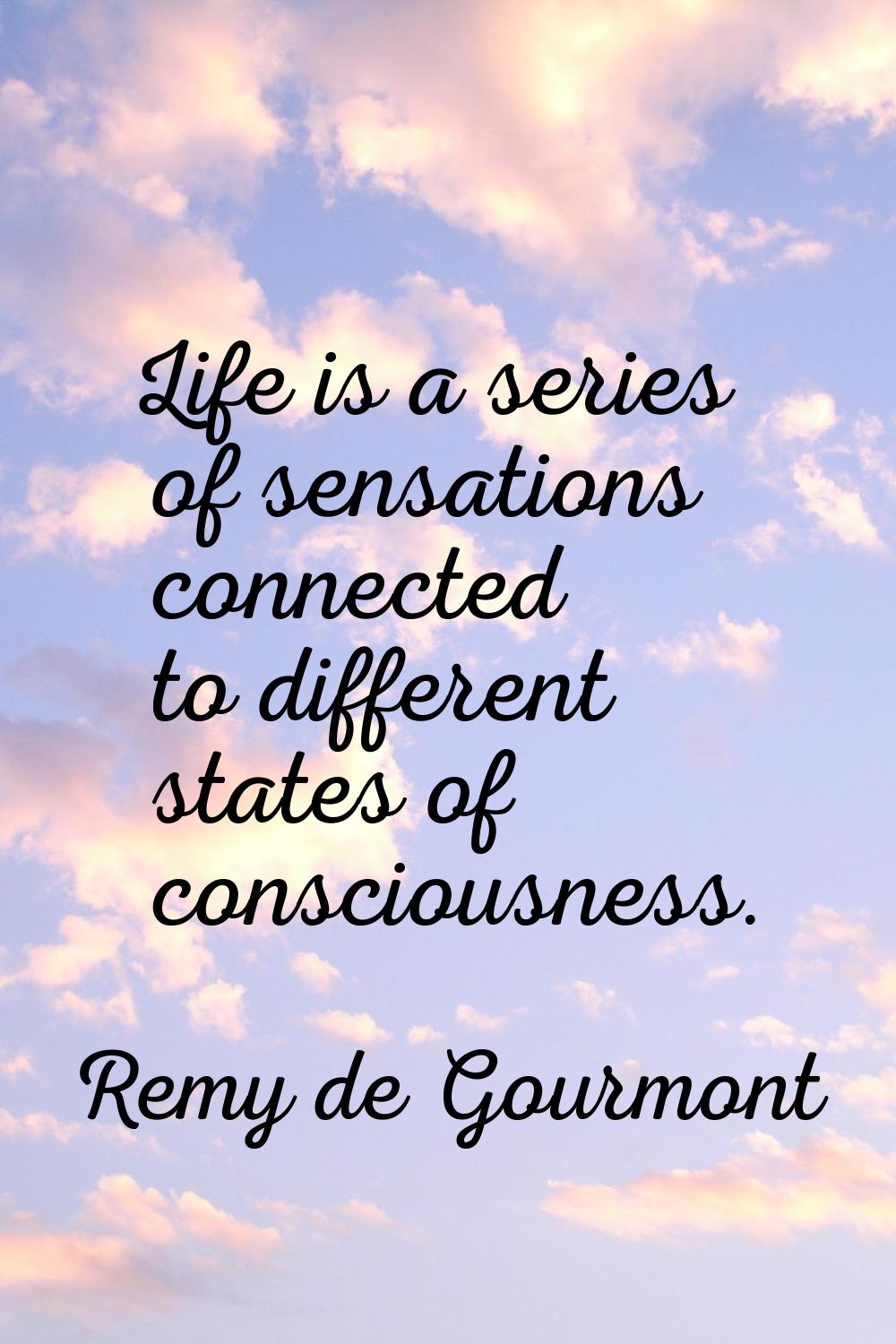 Life is a series of sensations connected to different states of consciousness.