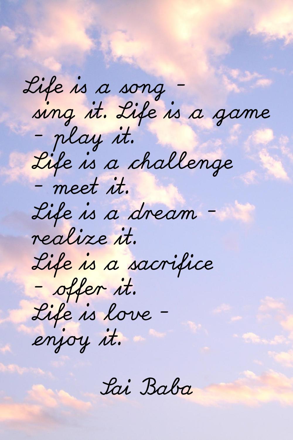 Life is a song - sing it. Life is a game - play it. Life is a challenge - meet it. Life is a dream 