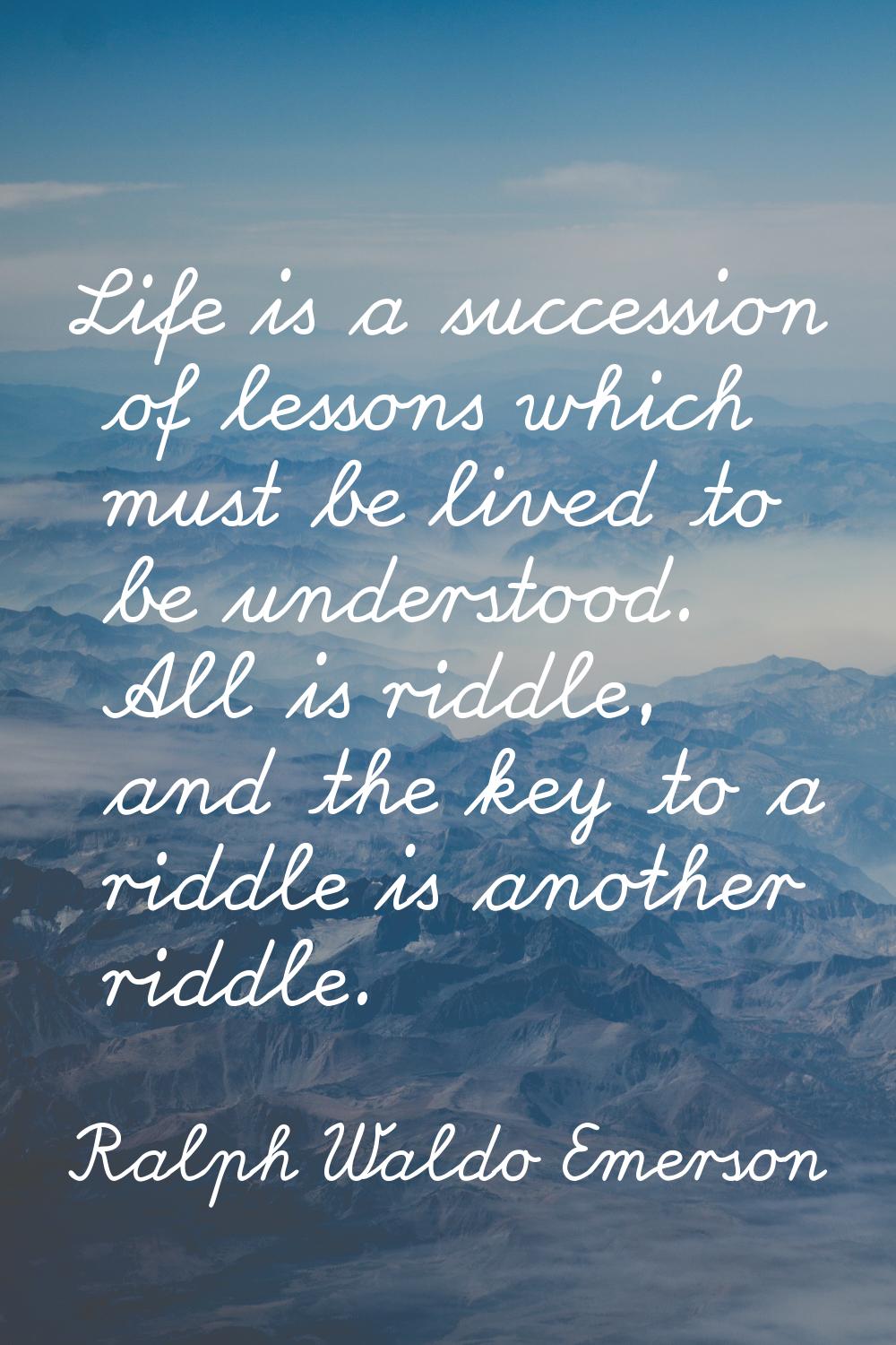 Life is a succession of lessons which must be lived to be understood. All is riddle, and the key to