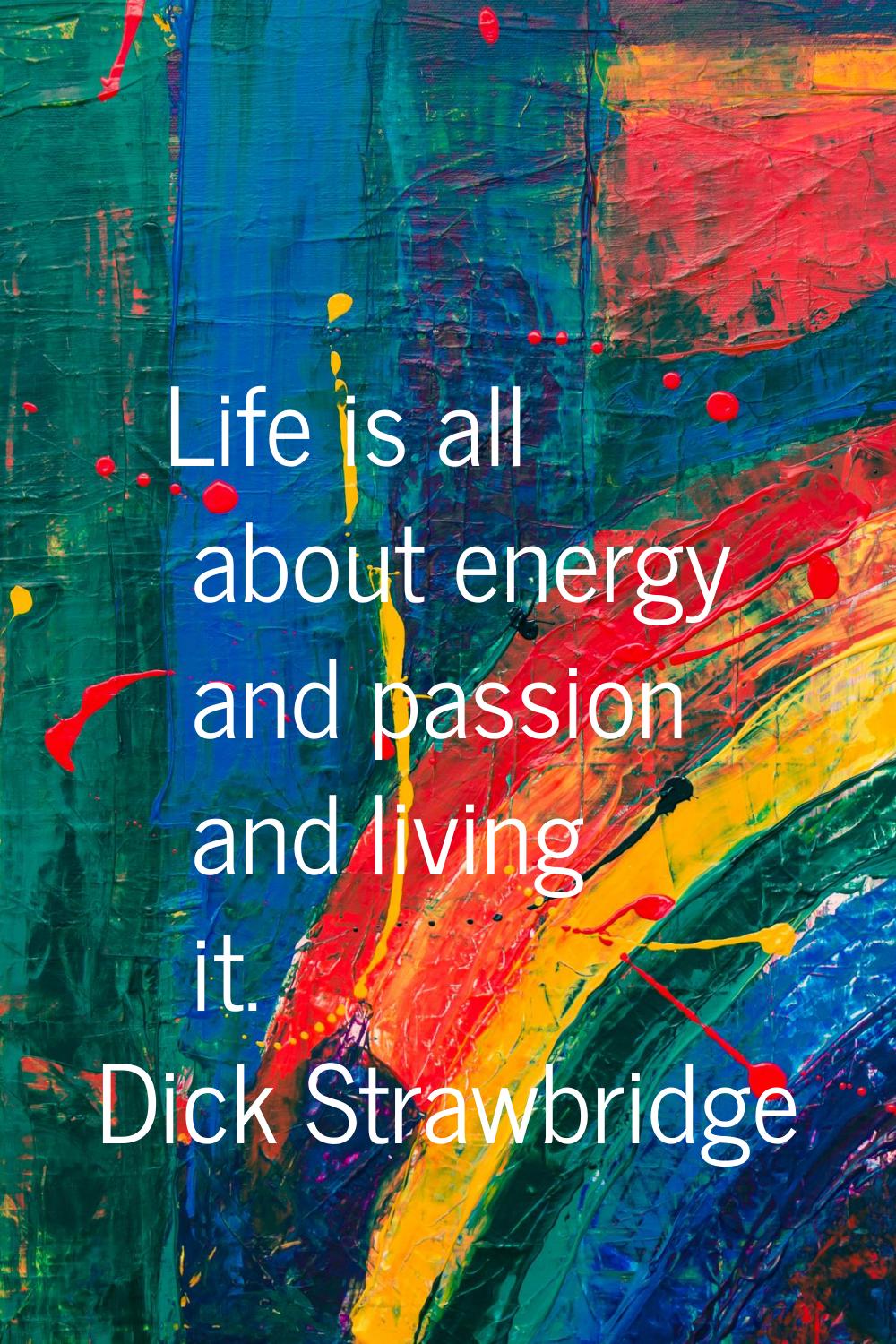 Life is all about energy and passion and living it.