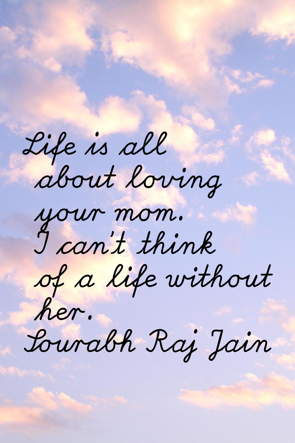 Life is all about loving your mom. I can't think of a life without her.
