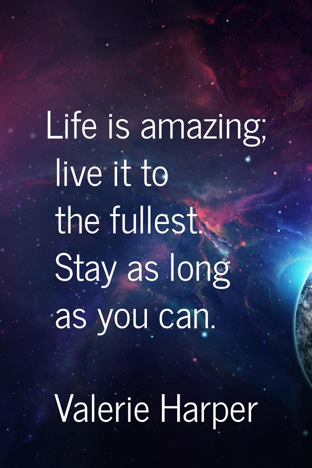 Life is amazing; live it to the fullest. Stay as long as you can.