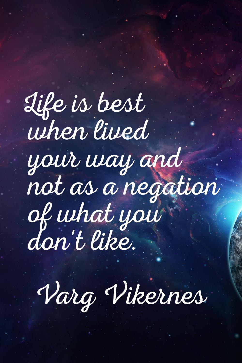 Life is best when lived your way and not as a negation of what you don't like.