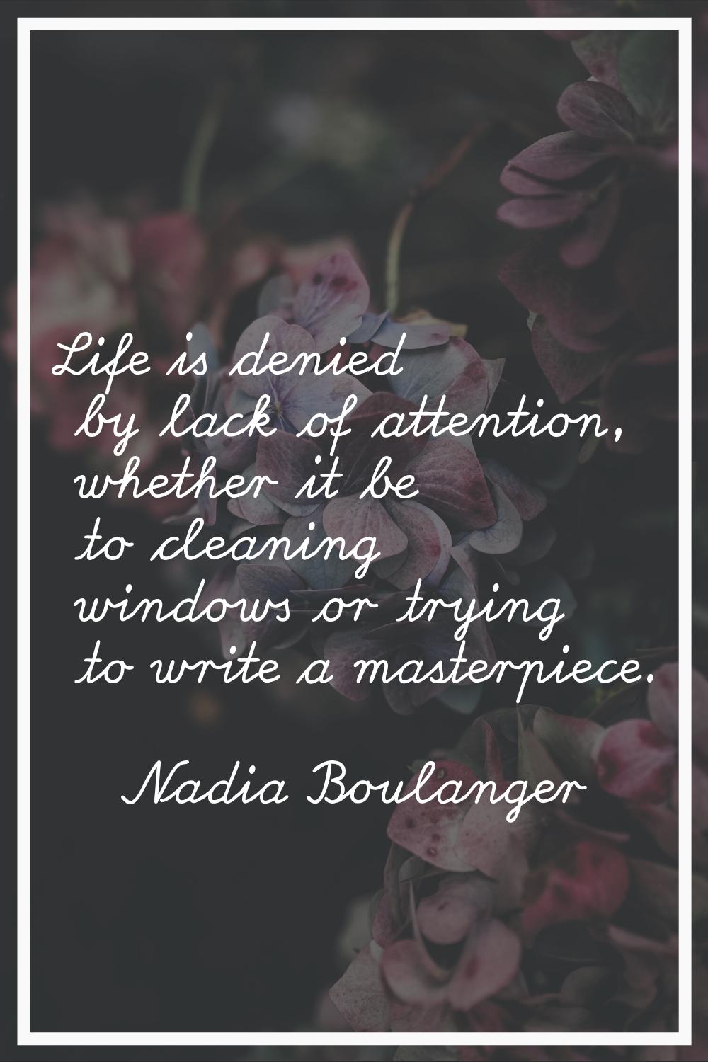 Life is denied by lack of attention, whether it be to cleaning windows or trying to write a masterp