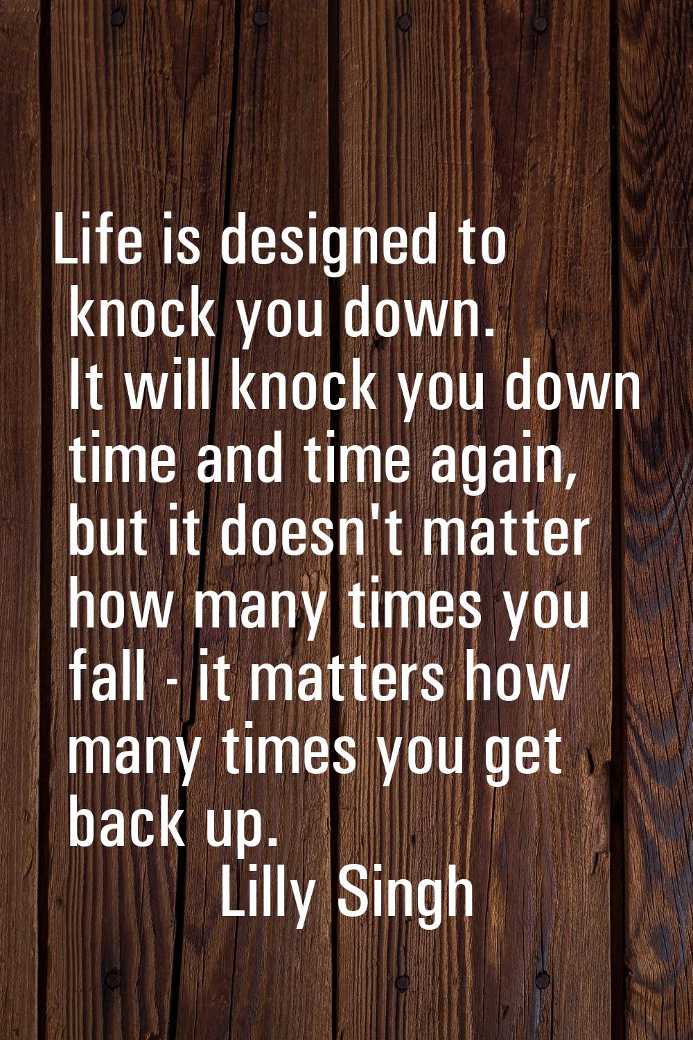 Life is designed to knock you down. It will knock you down time and time again, but it doesn't matt