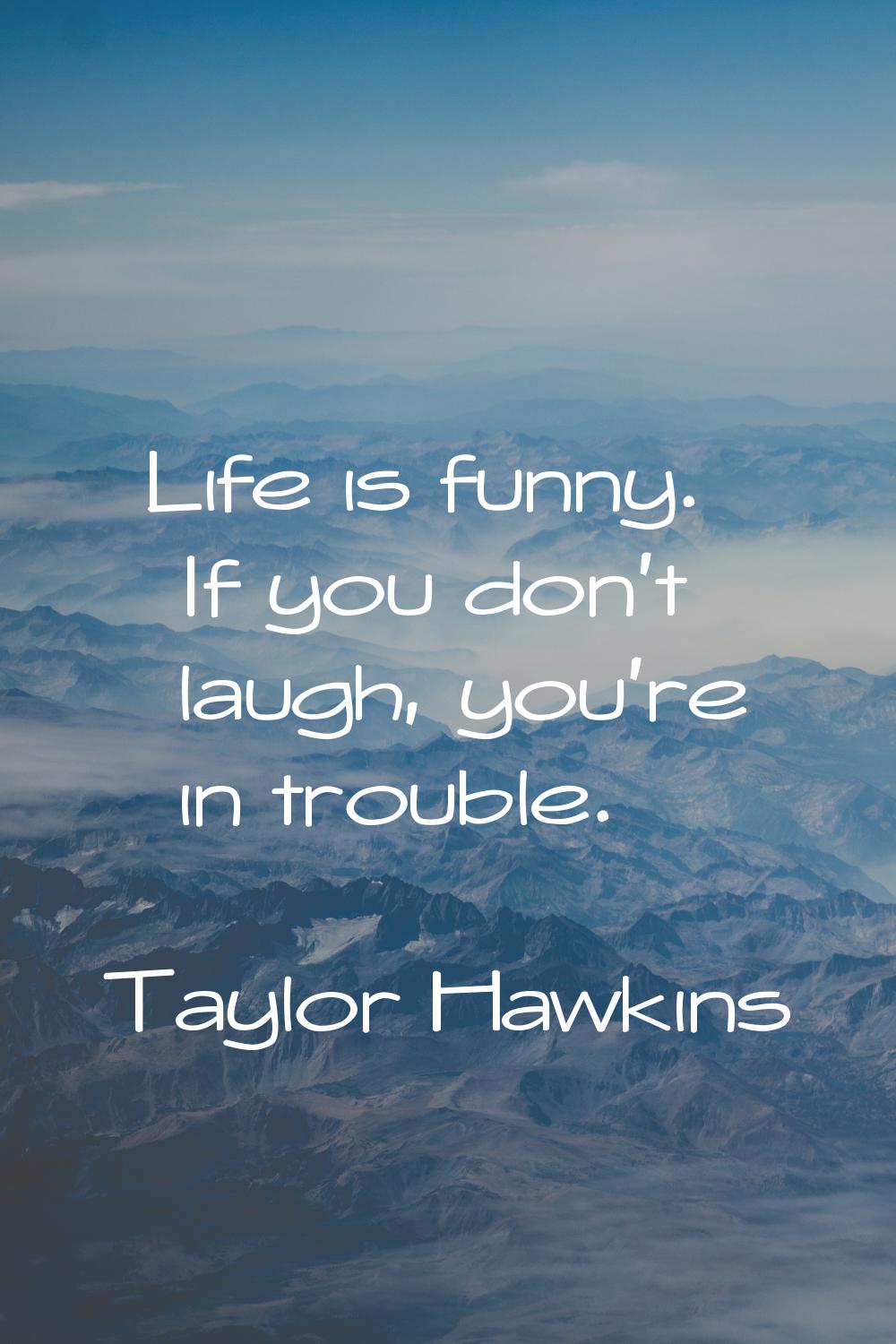 Life is funny. If you don't laugh, you're in trouble.