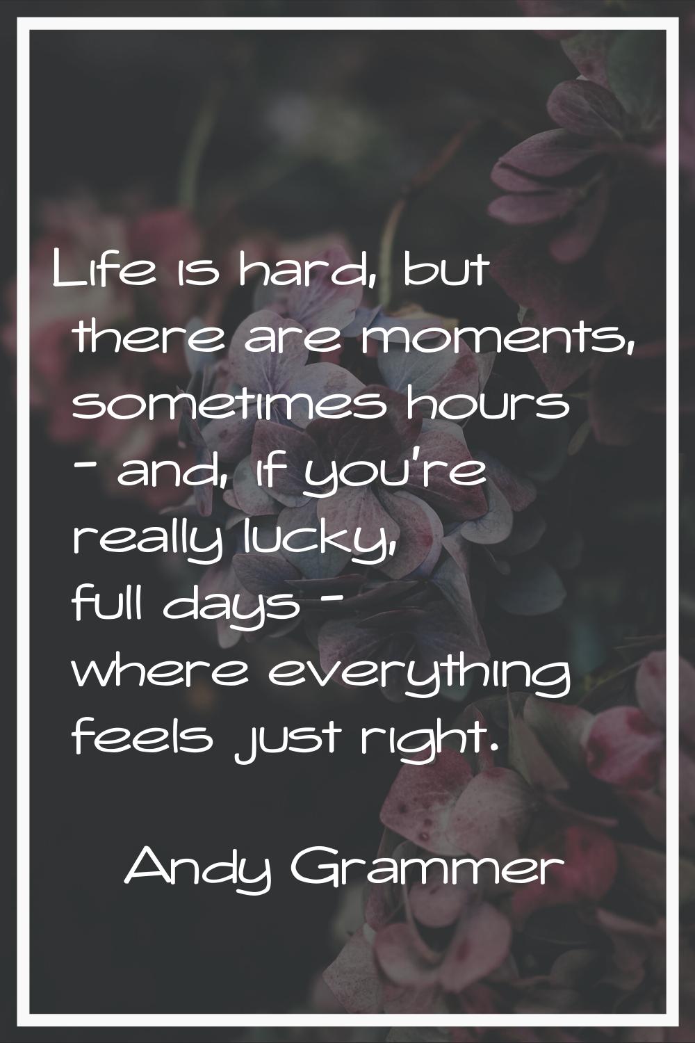 Life is hard, but there are moments, sometimes hours - and, if you're really lucky, full days - whe