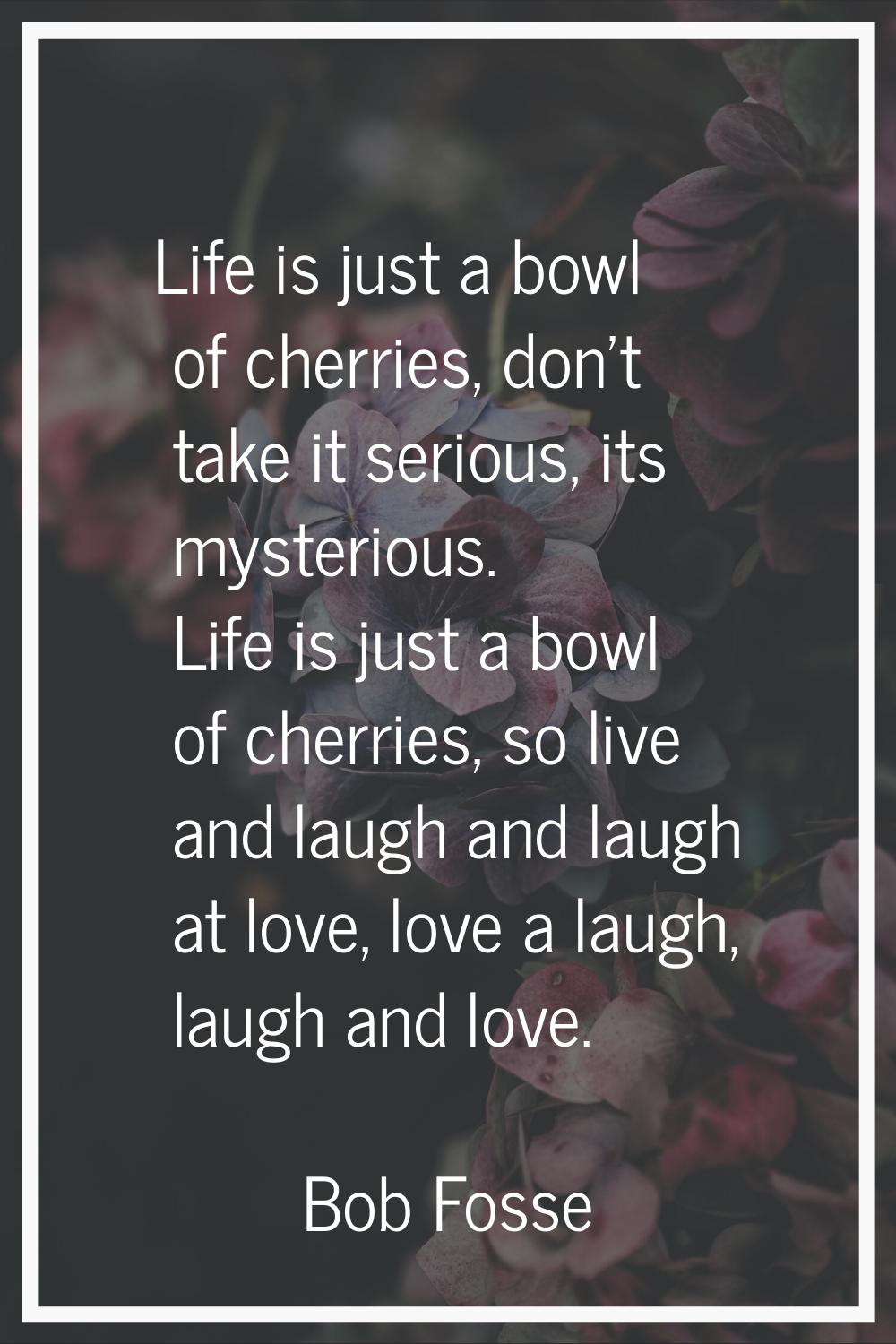 Life is just a bowl of cherries, don't take it serious, its mysterious. Life is just a bowl of cher