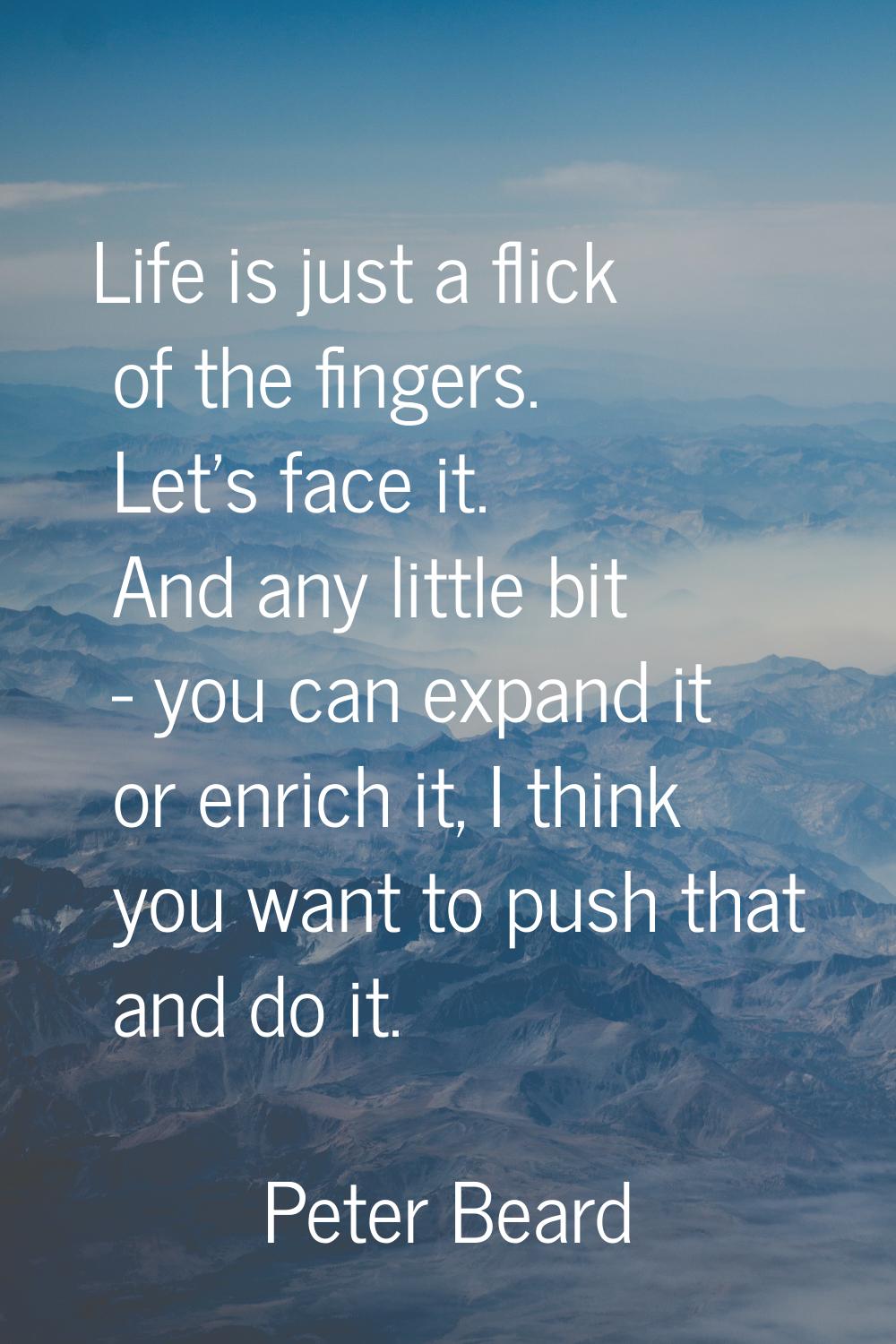 Life is just a flick of the fingers. Let's face it. And any little bit - you can expand it or enric