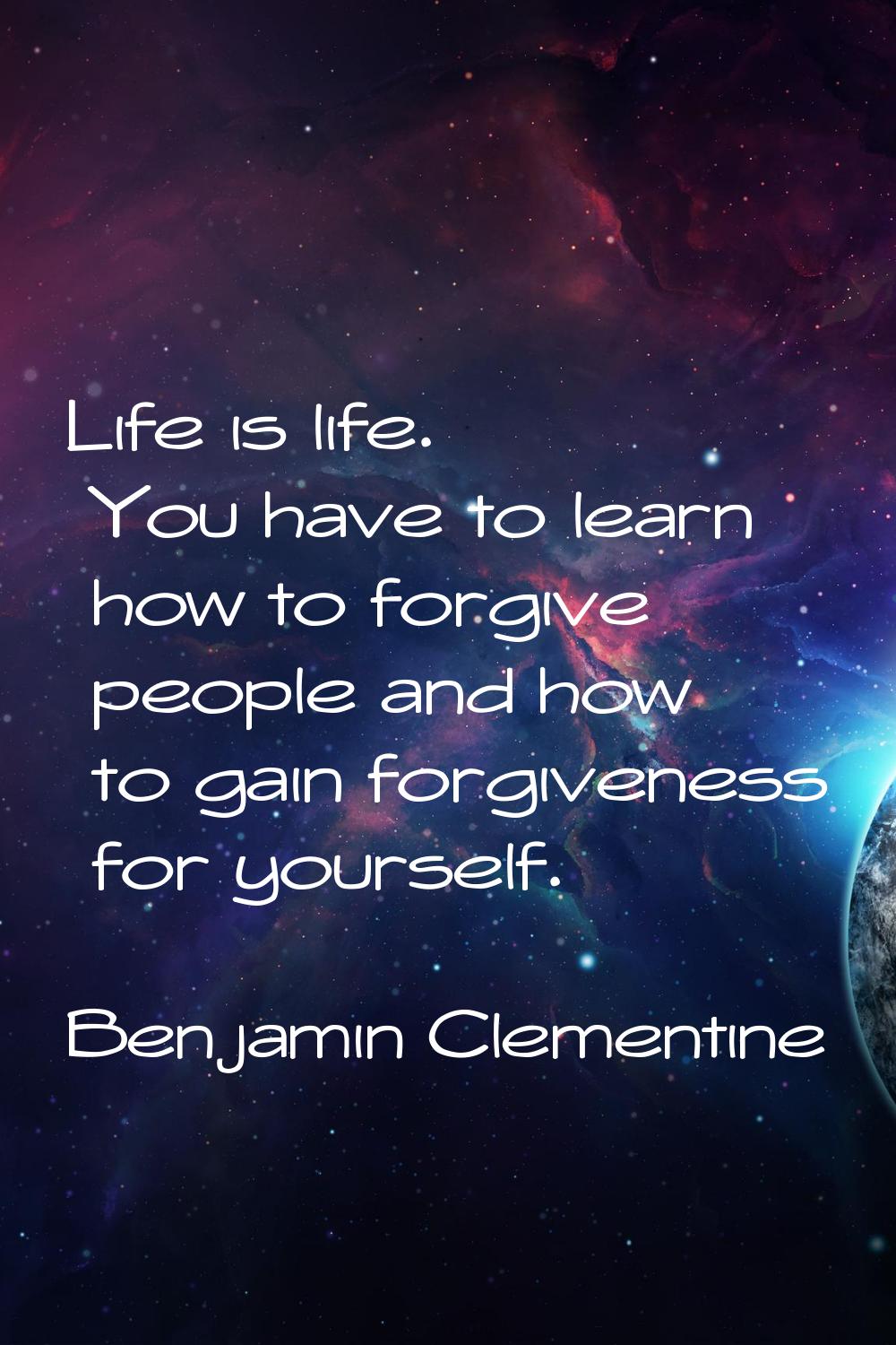 Life is life. You have to learn how to forgive people and how to gain forgiveness for yourself.