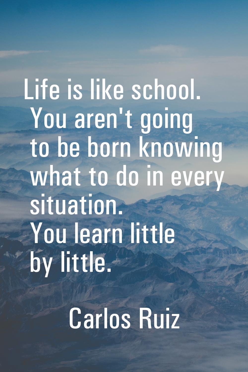 Life is like school. You aren't going to be born knowing what to do in every situation. You learn l