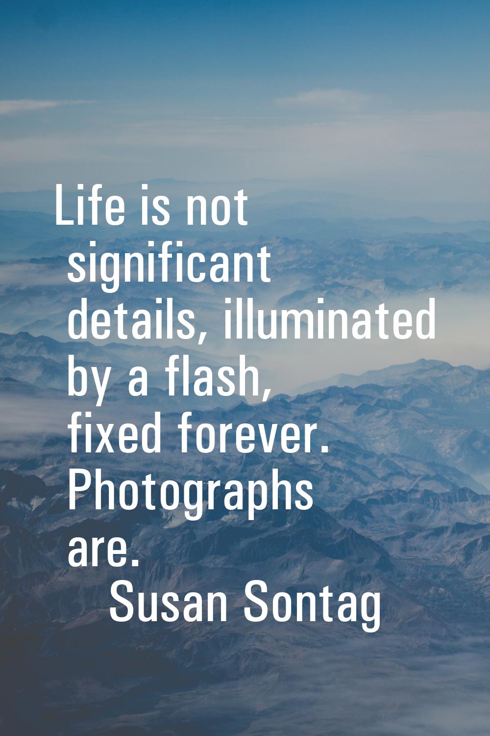 Life is not significant details, illuminated by a flash, fixed forever. Photographs are.