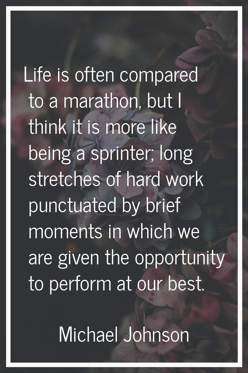 Life is often compared to a marathon, but I think it is more like being a sprinter; long stretches 