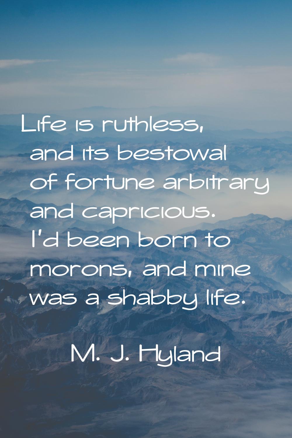 Life is ruthless, and its bestowal of fortune arbitrary and capricious. I'd been born to morons, an