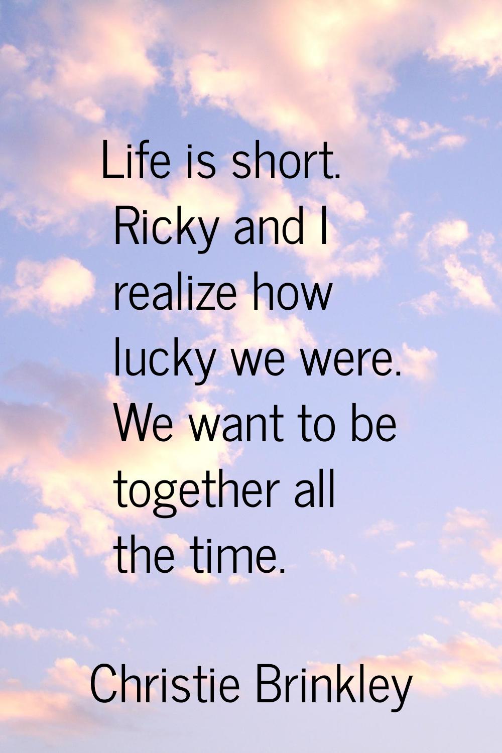 Life is short. Ricky and I realize how lucky we were. We want to be together all the time.