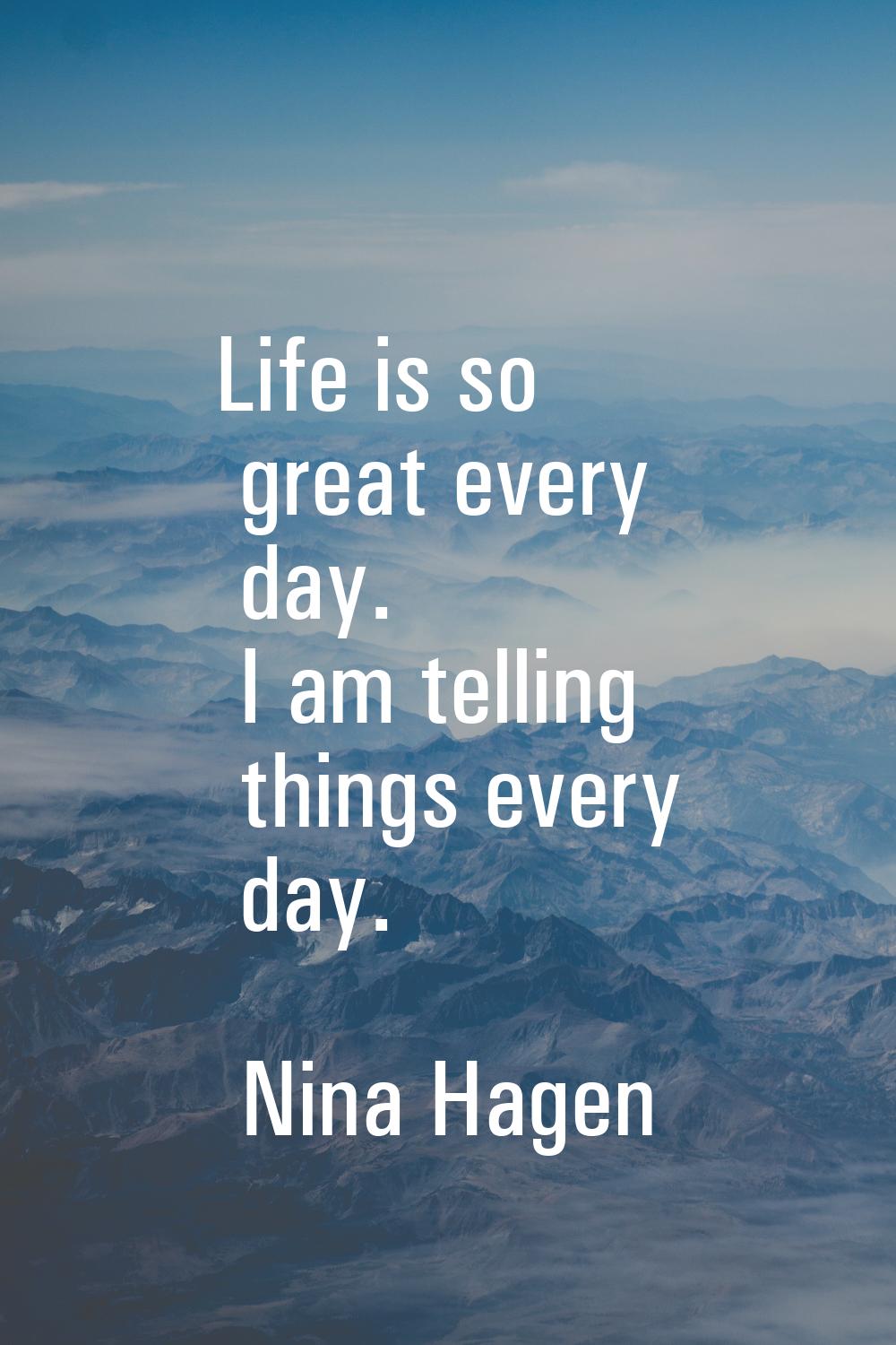 Life is so great every day. I am telling things every day.
