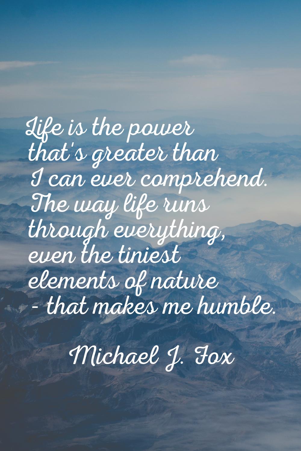 Life is the power that's greater than I can ever comprehend. The way life runs through everything, 