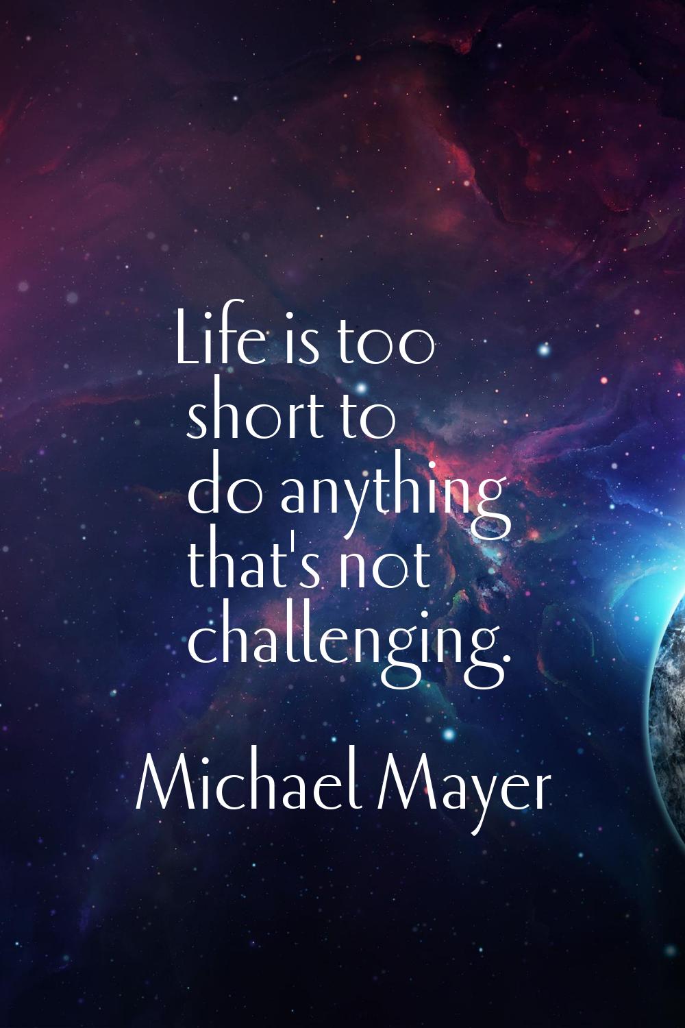 Life is too short to do anything that's not challenging.