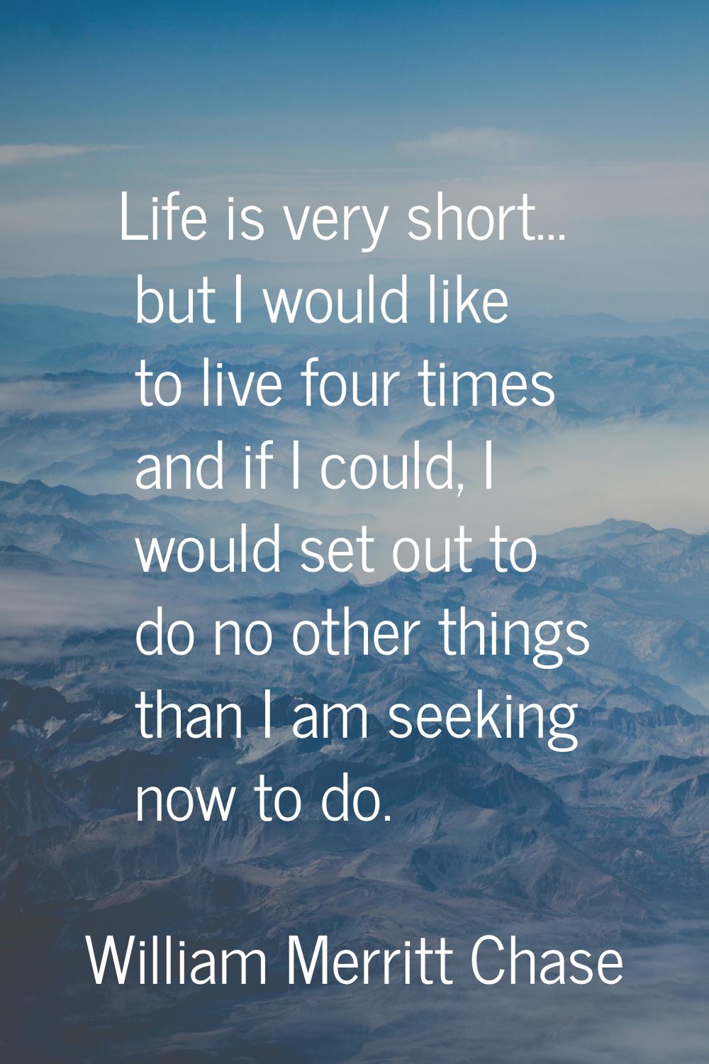 Life is very short... but I would like to live four times and if I could, I would set out to do no 