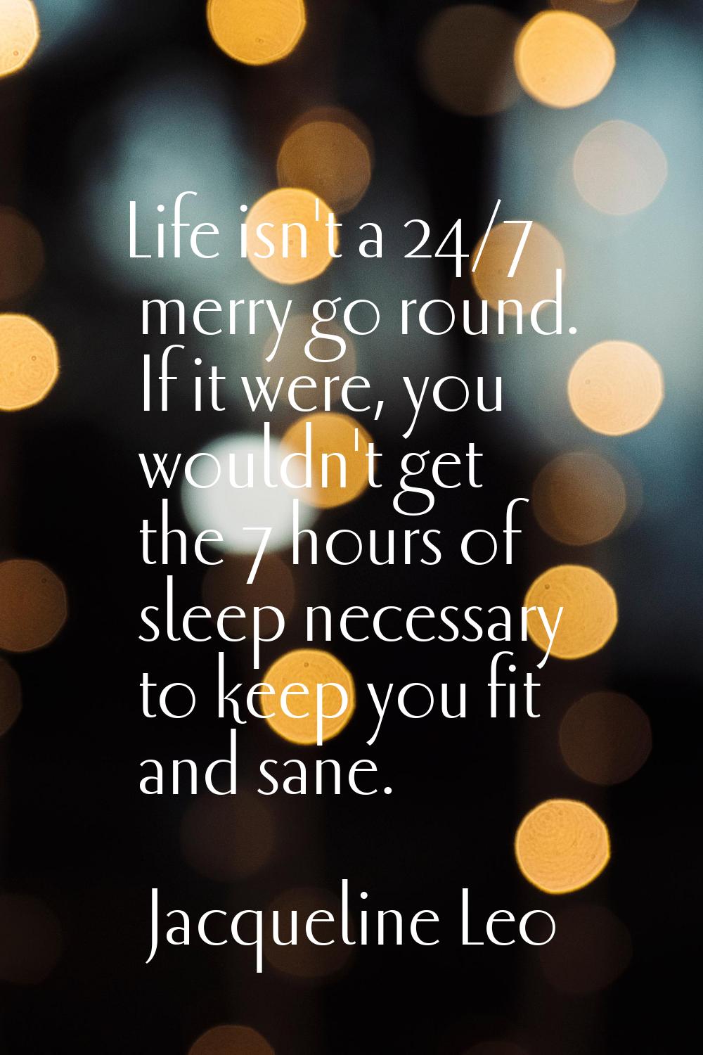 Life isn't a 24/7 merry go round. If it were, you wouldn't get the 7 hours of sleep necessary to ke