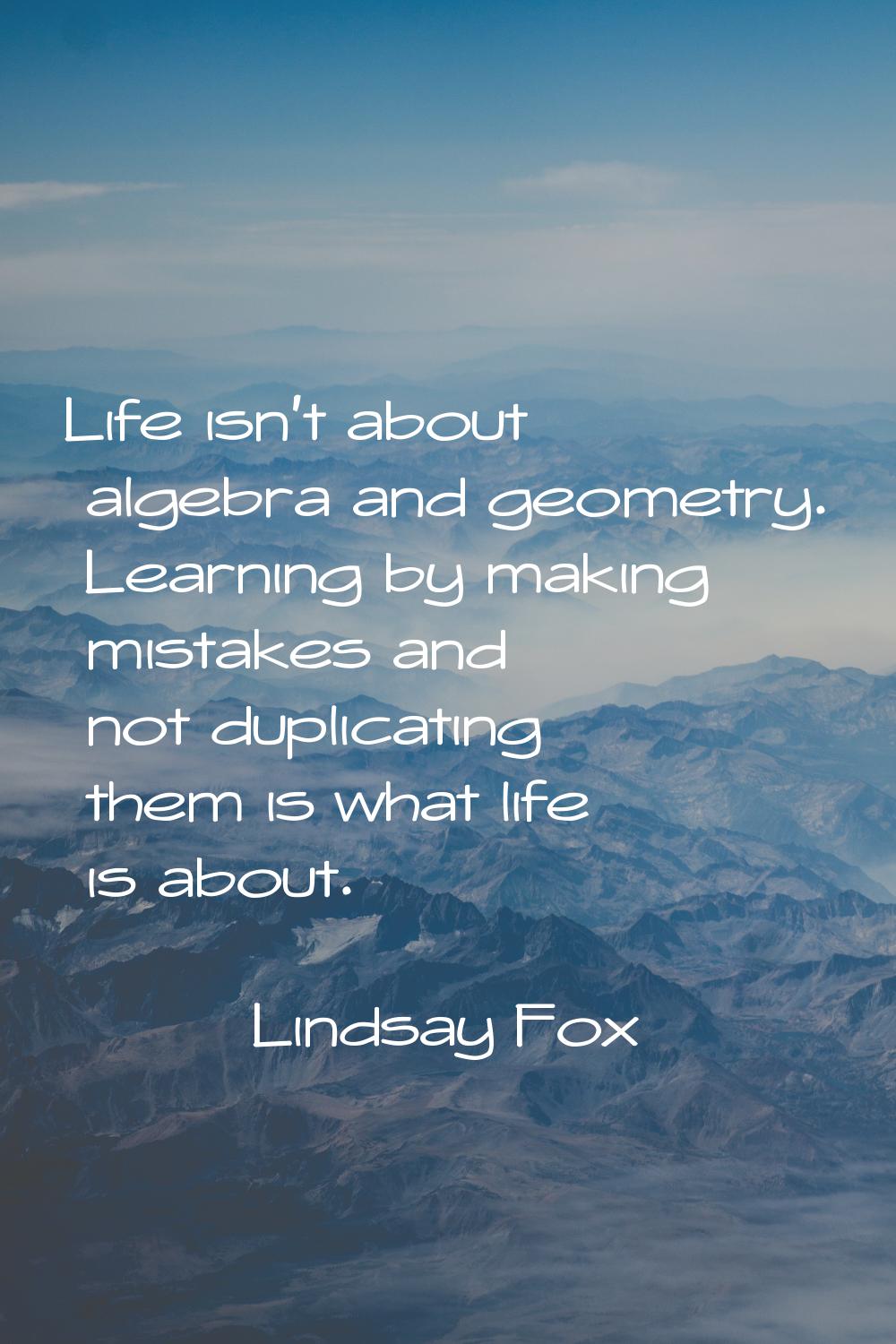 Life isn't about algebra and geometry. Learning by making mistakes and not duplicating them is what