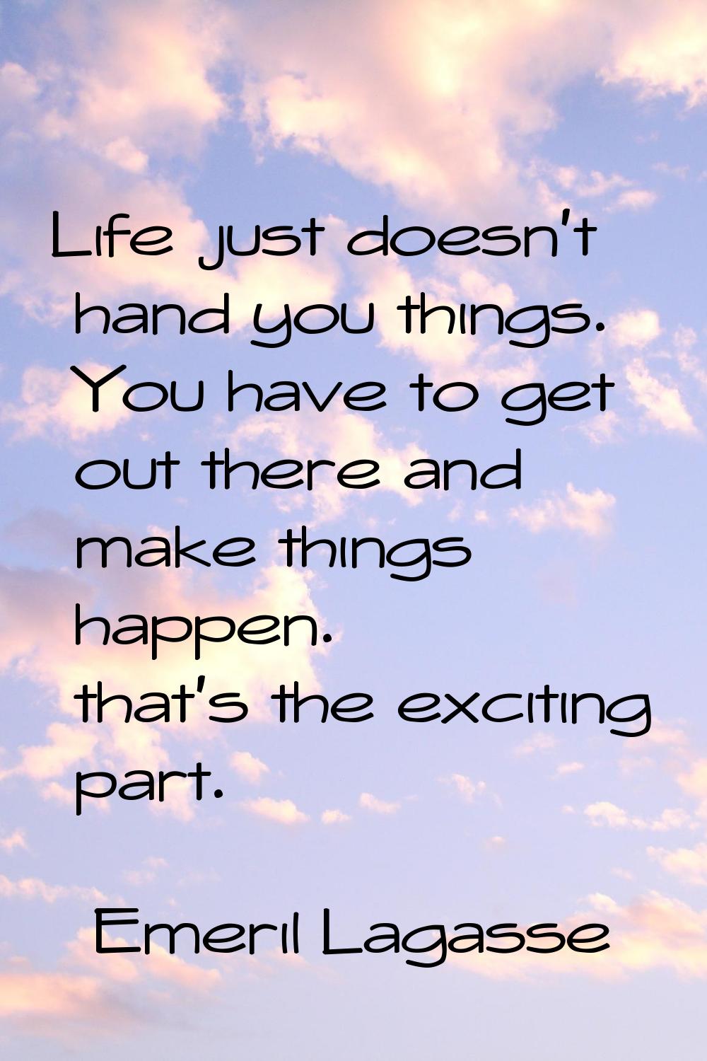 Life just doesn't hand you things. You have to get out there and make things happen. that's the exc