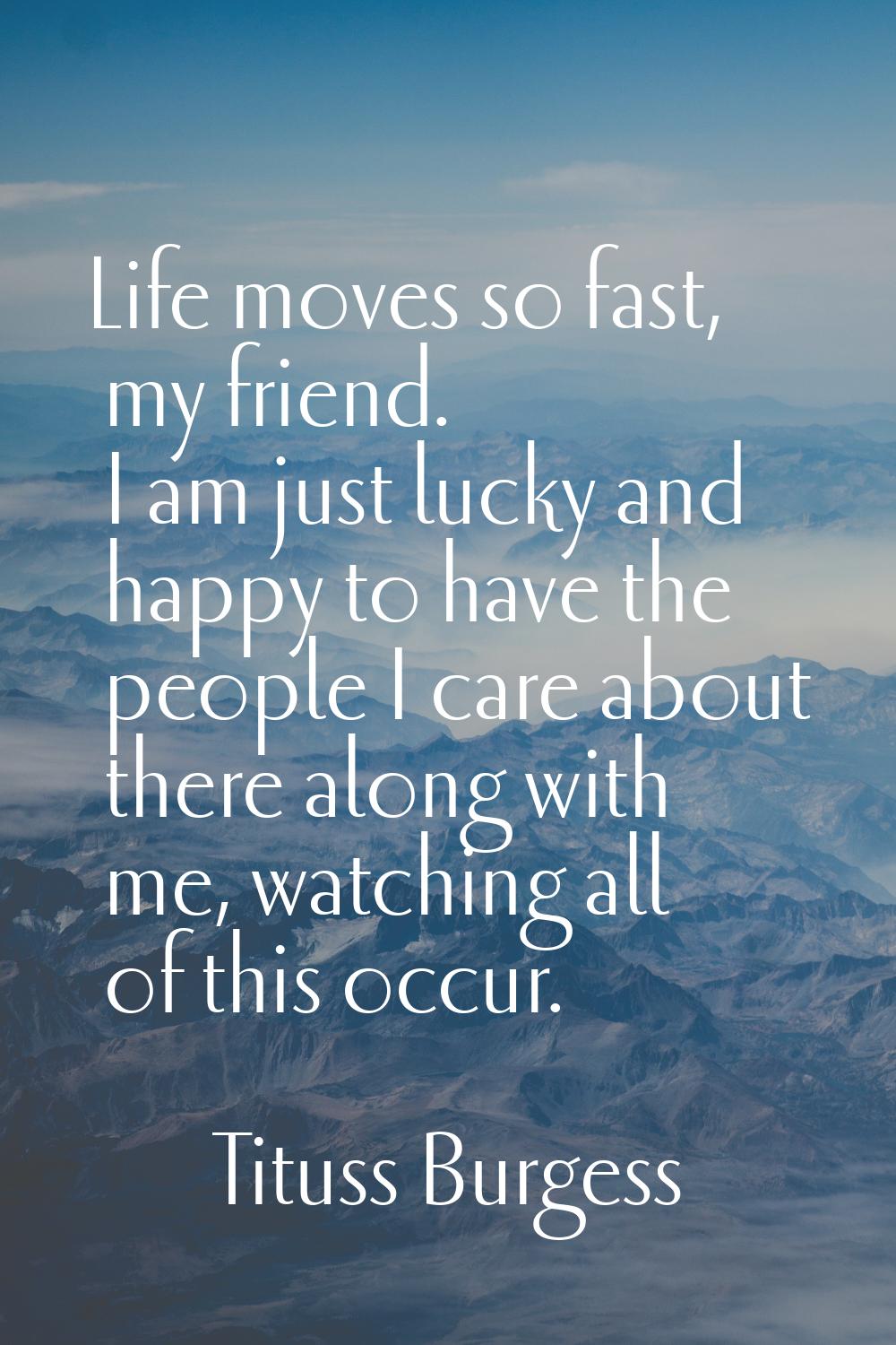 Life moves so fast, my friend. I am just lucky and happy to have the people I care about there alon