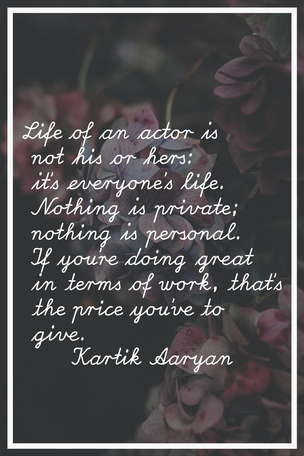 Life of an actor is not his or hers: it's everyone's life. Nothing is private; nothing is personal.