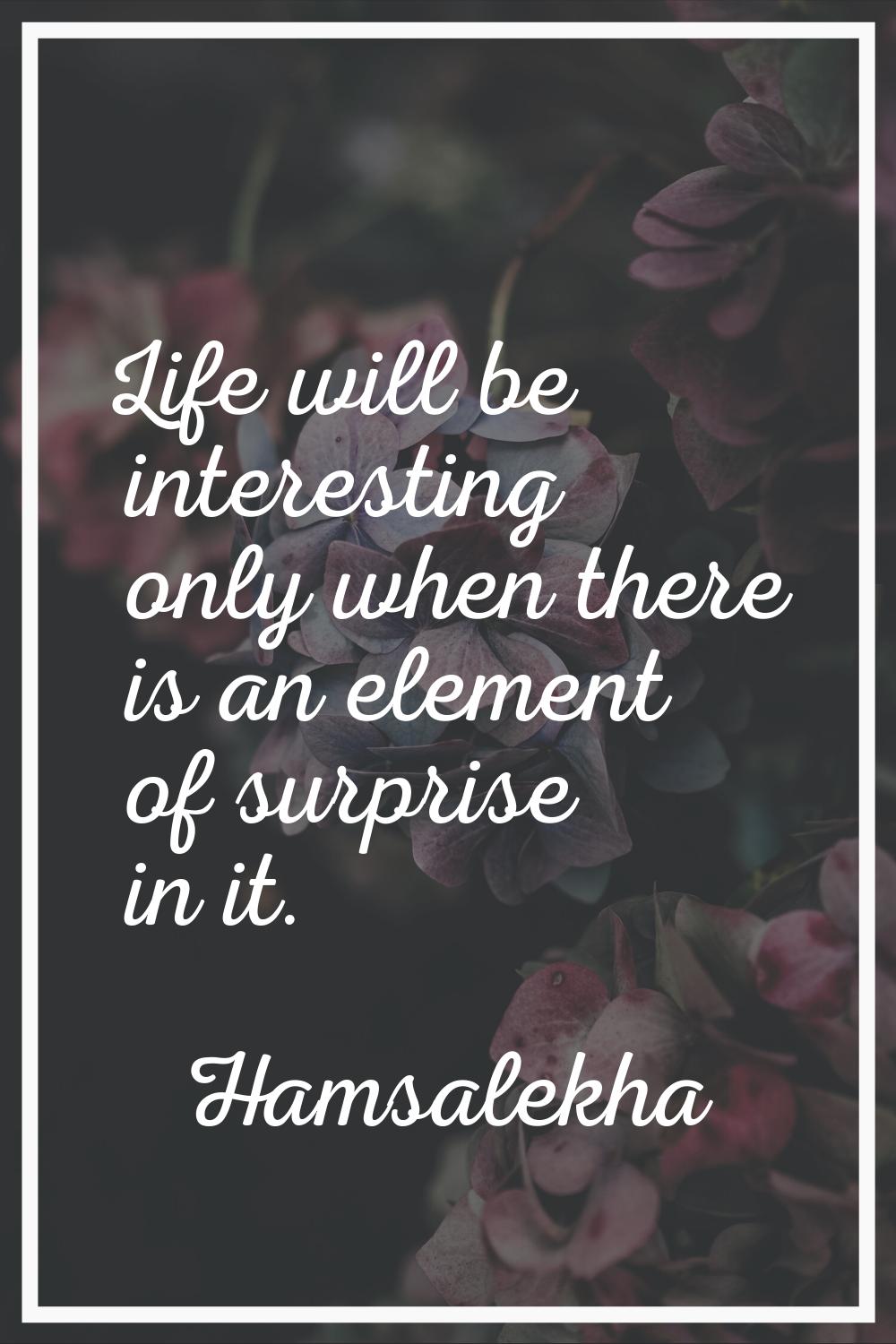 Life will be interesting only when there is an element of surprise in it.