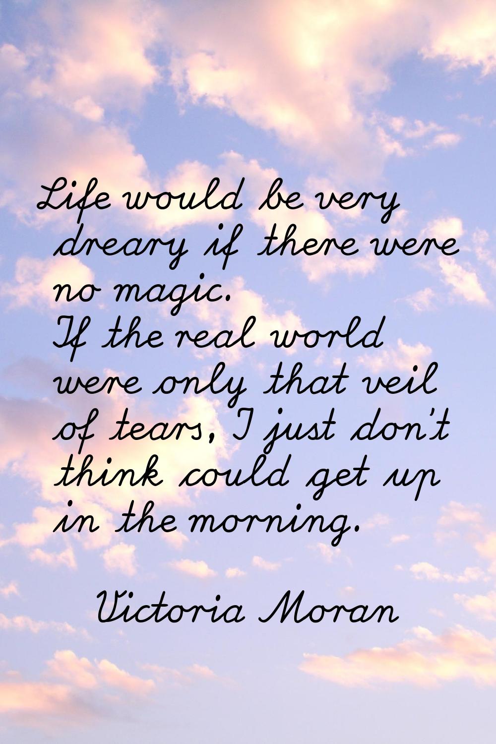 Life would be very dreary if there were no magic. If the real world were only that veil of tears, I