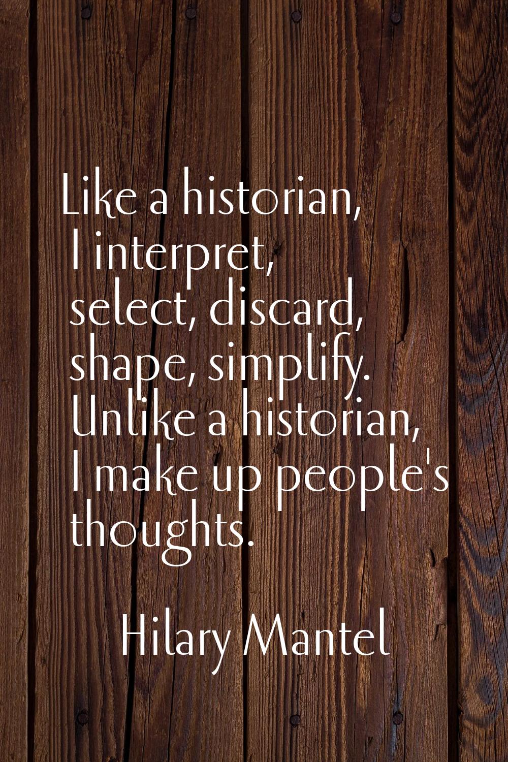 Like a historian, I interpret, select, discard, shape, simplify. Unlike a historian, I make up peop