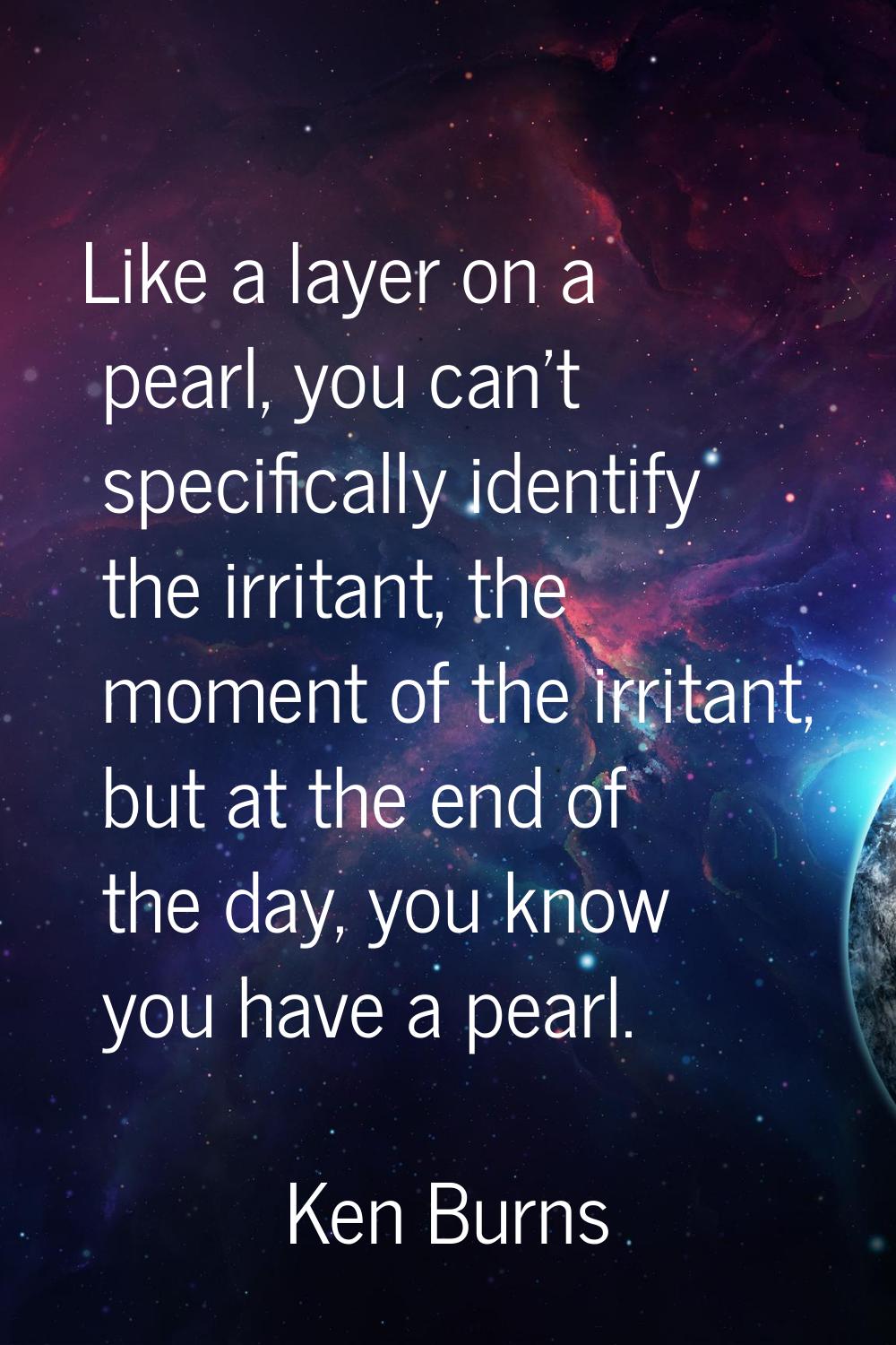 Like a layer on a pearl, you can't specifically identify the irritant, the moment of the irritant, 