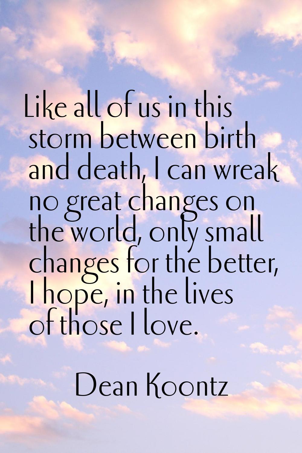 Like all of us in this storm between birth and death, I can wreak no great changes on the world, on