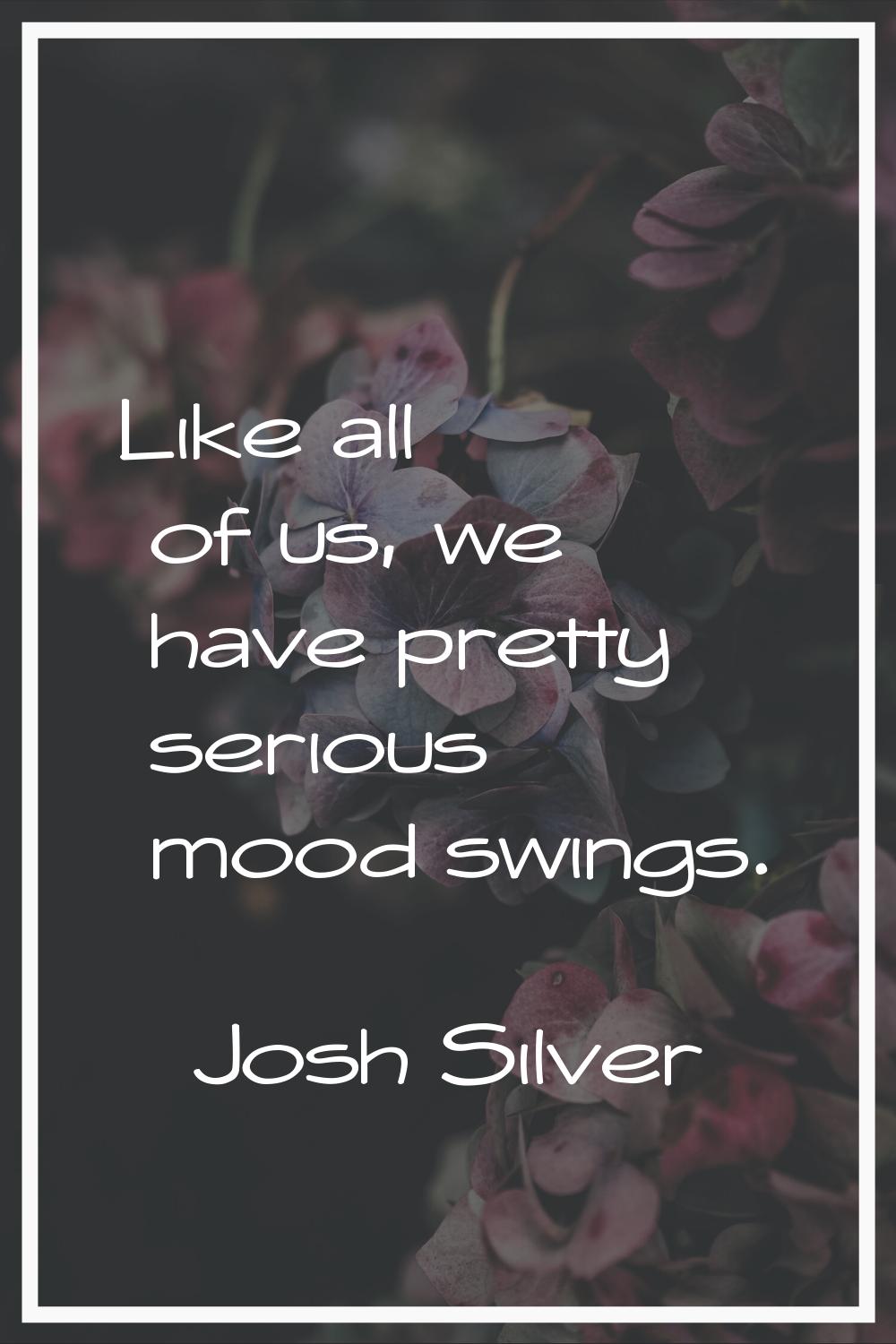 Like all of us, we have pretty serious mood swings.