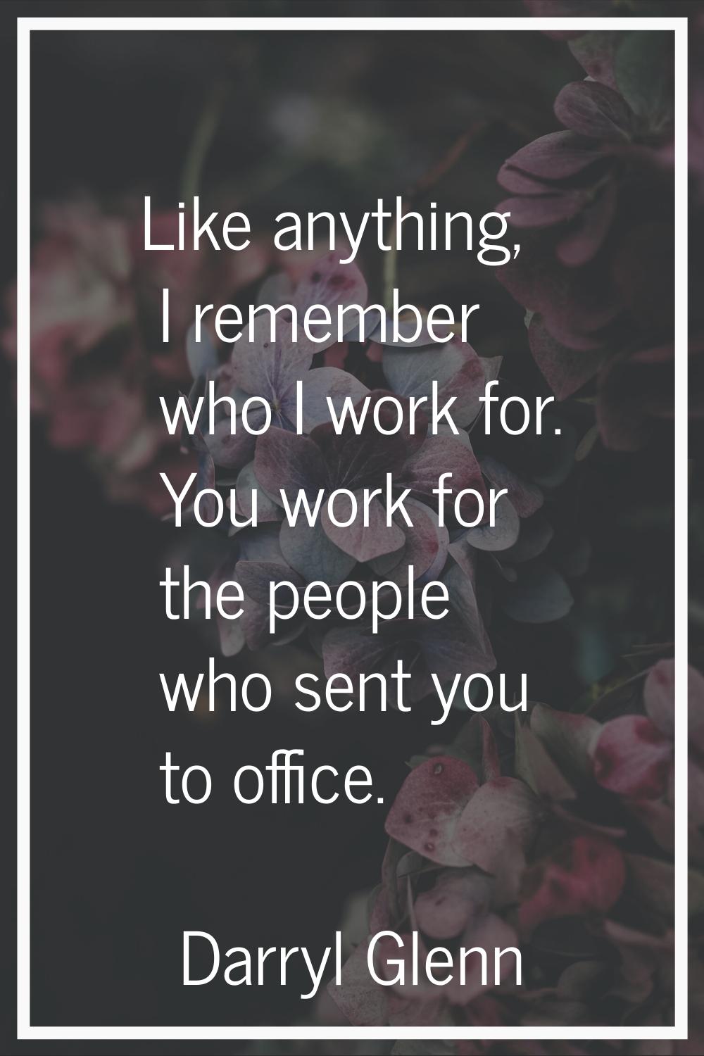 Like anything, I remember who I work for. You work for the people who sent you to office.
