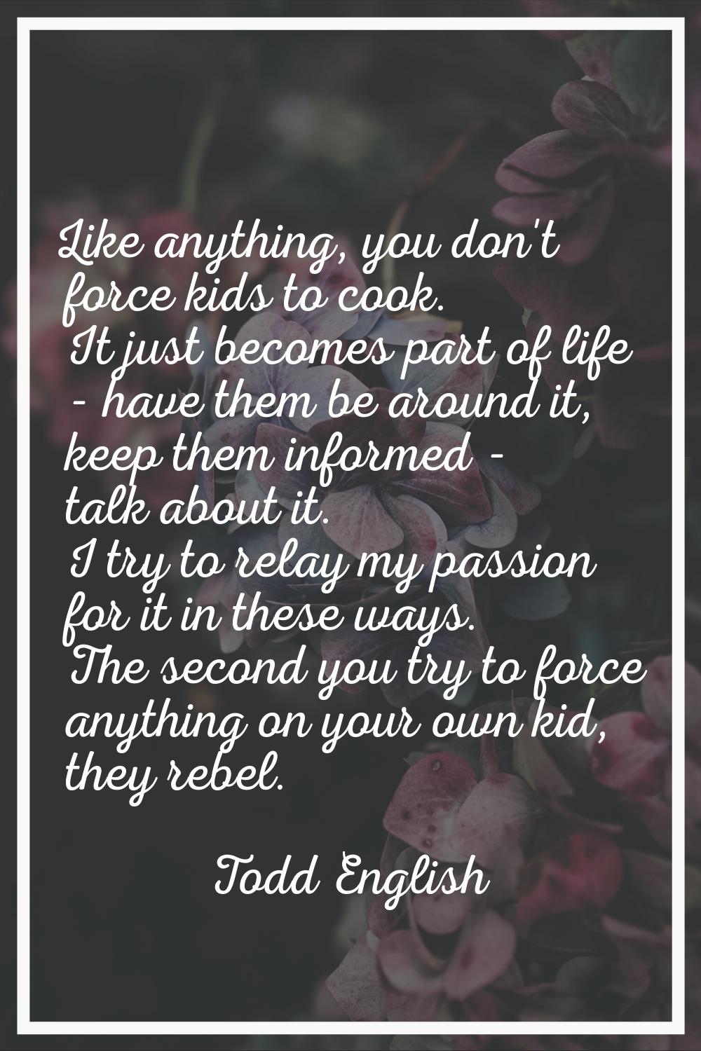 Like anything, you don't force kids to cook. It just becomes part of life - have them be around it,