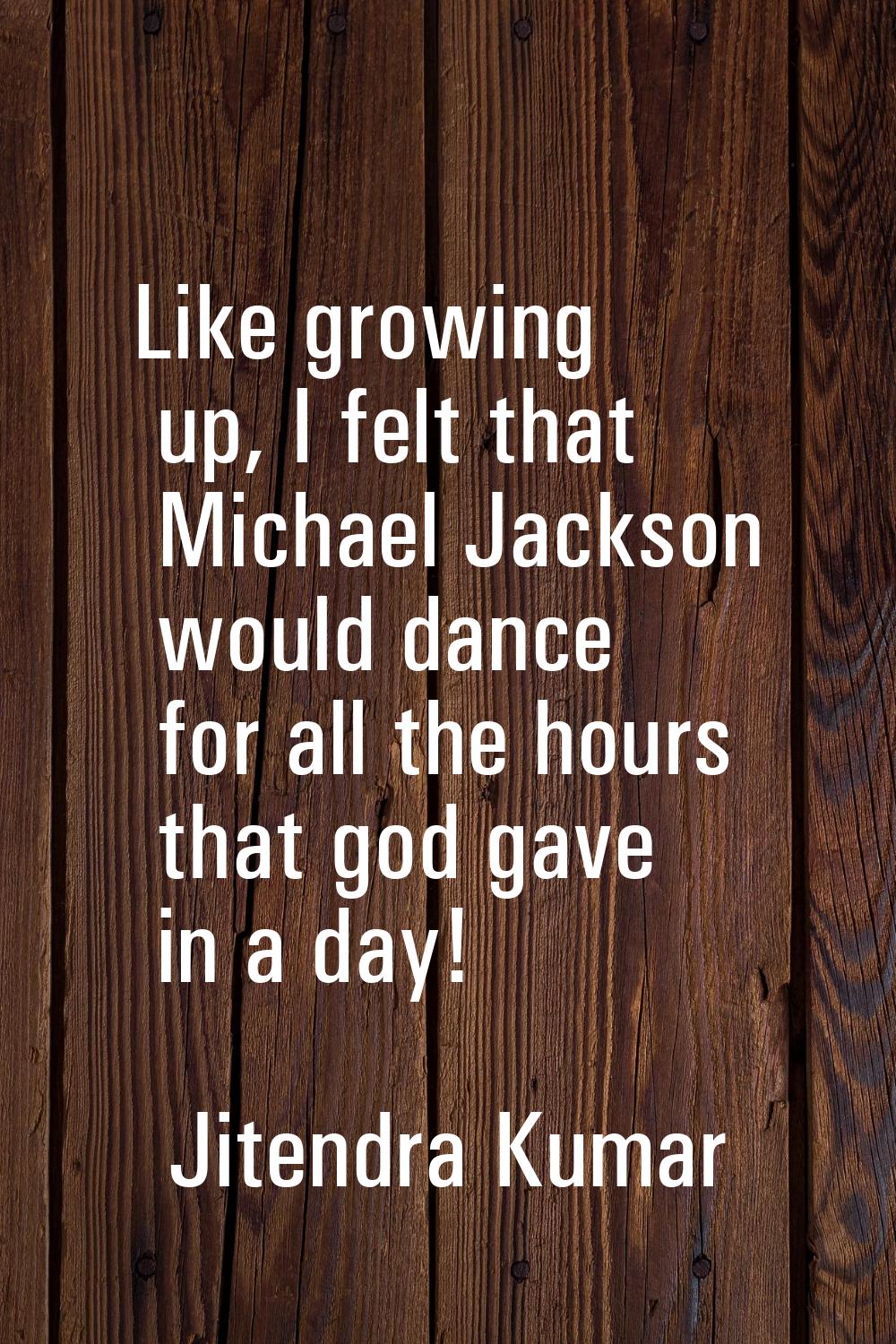 Like growing up, I felt that Michael Jackson would dance for all the hours that god gave in a day!