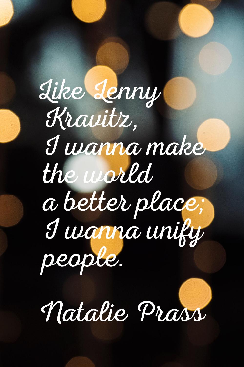 Like Lenny Kravitz, I wanna make the world a better place; I wanna unify people.
