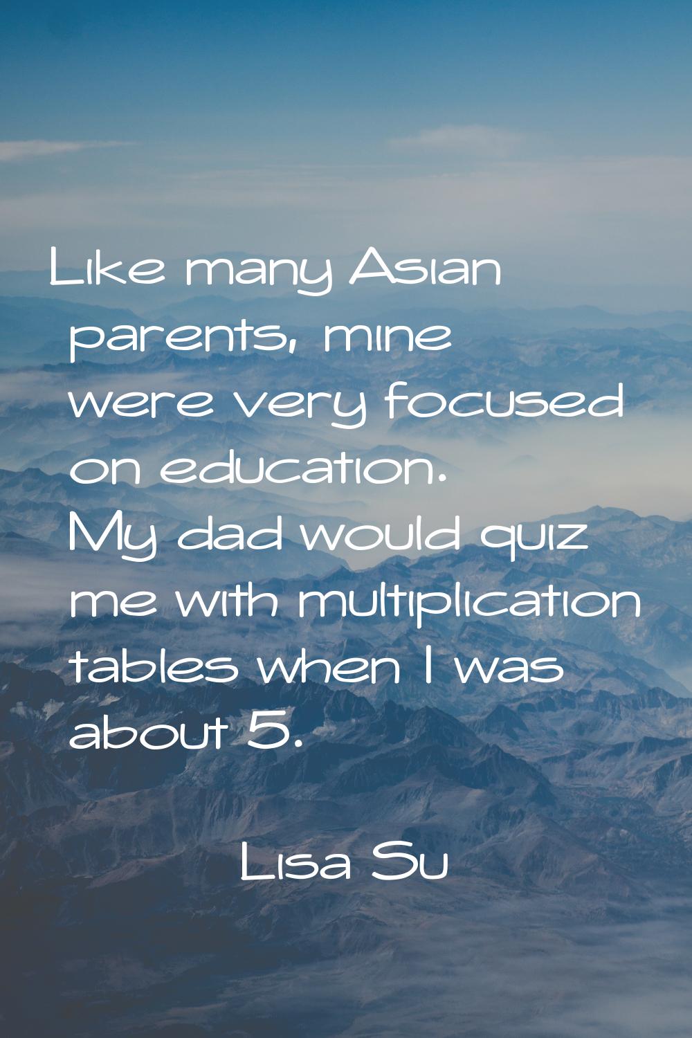Like many Asian parents, mine were very focused on education. My dad would quiz me with multiplicat